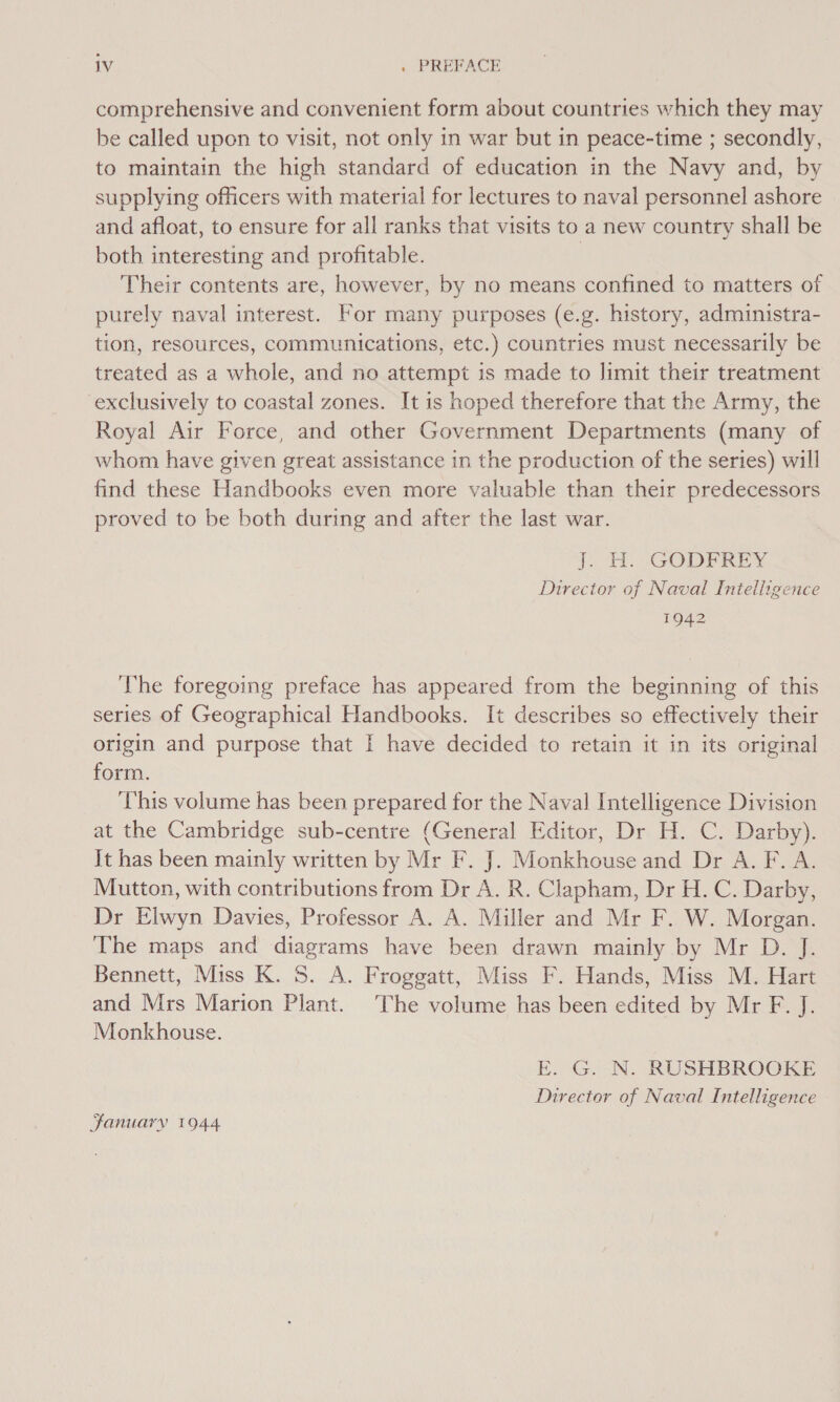 comprehensive and convenient form about countries which they may be called upon to visit, not only in war but in peace-time ; secondly, to maintain the high standard of education in the Navy and, by supplying officers with material for lectures to naval personnel ashore and afloat, to ensure for all ranks that visits to a new country shall be both interesting and profitable. | Their contents are, however, by no means confined to matters of purely naval interest. For many purposes (e.g. history, administra- tion, resources, communications, etc.) countries must necessarily be treated as a whole, and no attempt is made to limit their treatment exclusively to coastal zones. It is hoped therefore that the Army, the Royal Air Force, and other Government Departments (many of whom have given great assistance in the production of the series) will find these Handbooks even more valuable than their predecessors proved to be both during and after the last war. j. H. GODFREY Director of Naval Intelligence 1942 The foregoing preface has appeared from the beginning of this series of Geographical Handbooks. It describes so effectively their origin and purpose that I have decided to retain it in its original form. This volume has been prepared for the Naval Intelligence Division at the Cambridge sub-centre (General Editor, Dr H. C. Darby). It has been mainly written by Mr F. J. Monkhouse and Dr A. F. A. Mutton, with contributions from Dr A. R. Clapham, Dr H. C. Darby, Dr Elwyn Davies, Professor A. A. Miller and Mr F. W. Morgan. The maps and diagrams have been drawn mainly by Mr D. J. Bennett, Miss K. 5. A. Froggatt, Miss F. Hands, Miss M. Hart and Mrs Marion Plant. The volume has been edited by Mr F. J. Monkhouse. E. G. N. RUSHBROOKE Director of Naval Intelligence January 1944