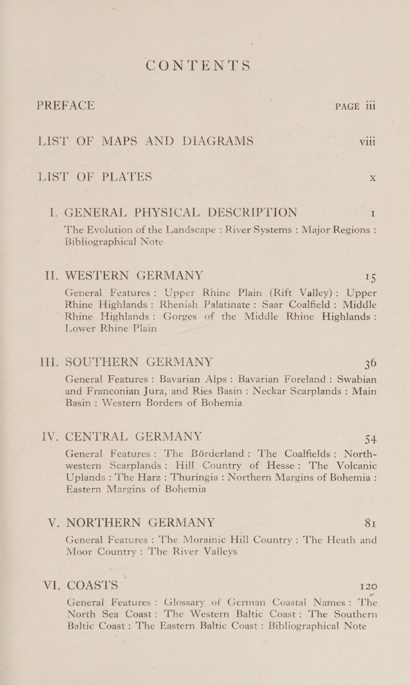 CONTENTS PREFACE PAGE ili LIST OF MAPS AND DIAGRAMS | Vill LIST OF . PLATES x ly GENERAL PHYSICAL, DESCRIPTION I The Evolution of the Landscape : River Systems : Major Regions : Bibliographical Note WESTERN GERMANY 15 General Features: Upper Rhine Plain (Rift Valley): Upper Rhine Highlands: Rhenish Palatinate: Saar Coalfield: Middle Lower Rhine Plain Ill. SOUTHERN GERMANY 36 General Features : Bavarian Alps: Bavarian Foreland : Swabian and Franconian Jura, and Ries Basin : Neckar Scarplands : Main Basin : Western Borders of Bohemia iV. CENTRAL GERMANY 54 General Features: The B6rderland: ‘The Coalfields : North- western Scarplands: Hill Country of Hesse: The Volcanic Uplands : Uhe Harz : Thuringia : Northern Margins of Bohemia : Eastern Margins of Bohemia V. NORTHERN GERMANY SI General Features : The Morainic Hill Country : The Heath and Moor Country : The River Valleys VI. COASTS 120 -— General Features: Glossary of German Coastal Names: The North Sea Coast: The Western Baltic Coast: The Southern Baltic Coast : The Eastern Baltic Coast : Bibliographical Note