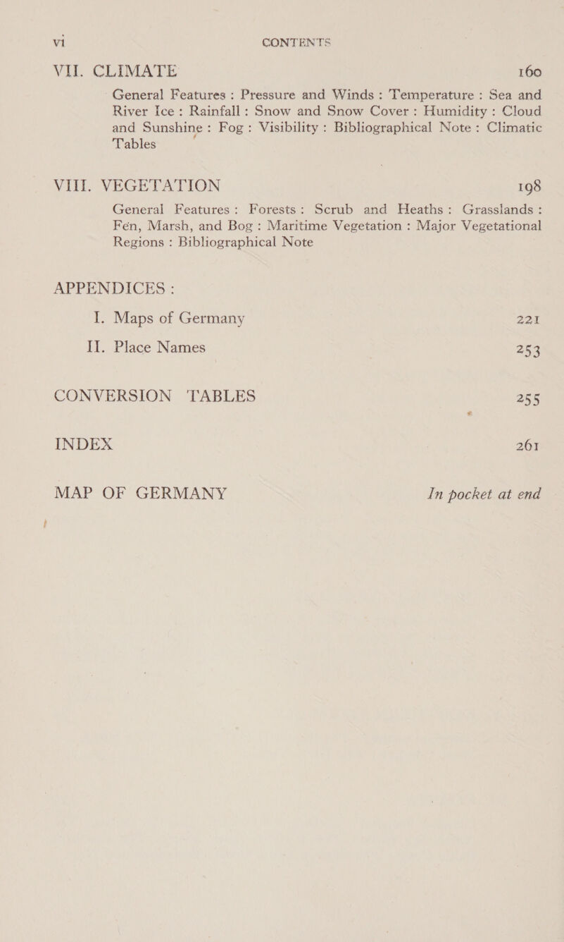 VIL CLIMATE 160 ~ General Features : Pressure and Winds : Temperature : Sea and River Ice: Rainfall: Snow and Snow Cover : Humidity : Cloud and Sunshine: Fog: Visibility : Bibliographical Note : Climatic Tables ; VIII. VEGETATION 198 General Features: Forests: Scrub and Heaths: Grasslands: Fen, Marsh, and Bog : Maritime Vegetation : Major Vegetational Regions : Bibliographical Note APPENDICES : I. Maps of Germany 221 II. Place Names 253 CONVERSION TABLES 255 INDEX 261 MAP OF GERMANY In pocket at end