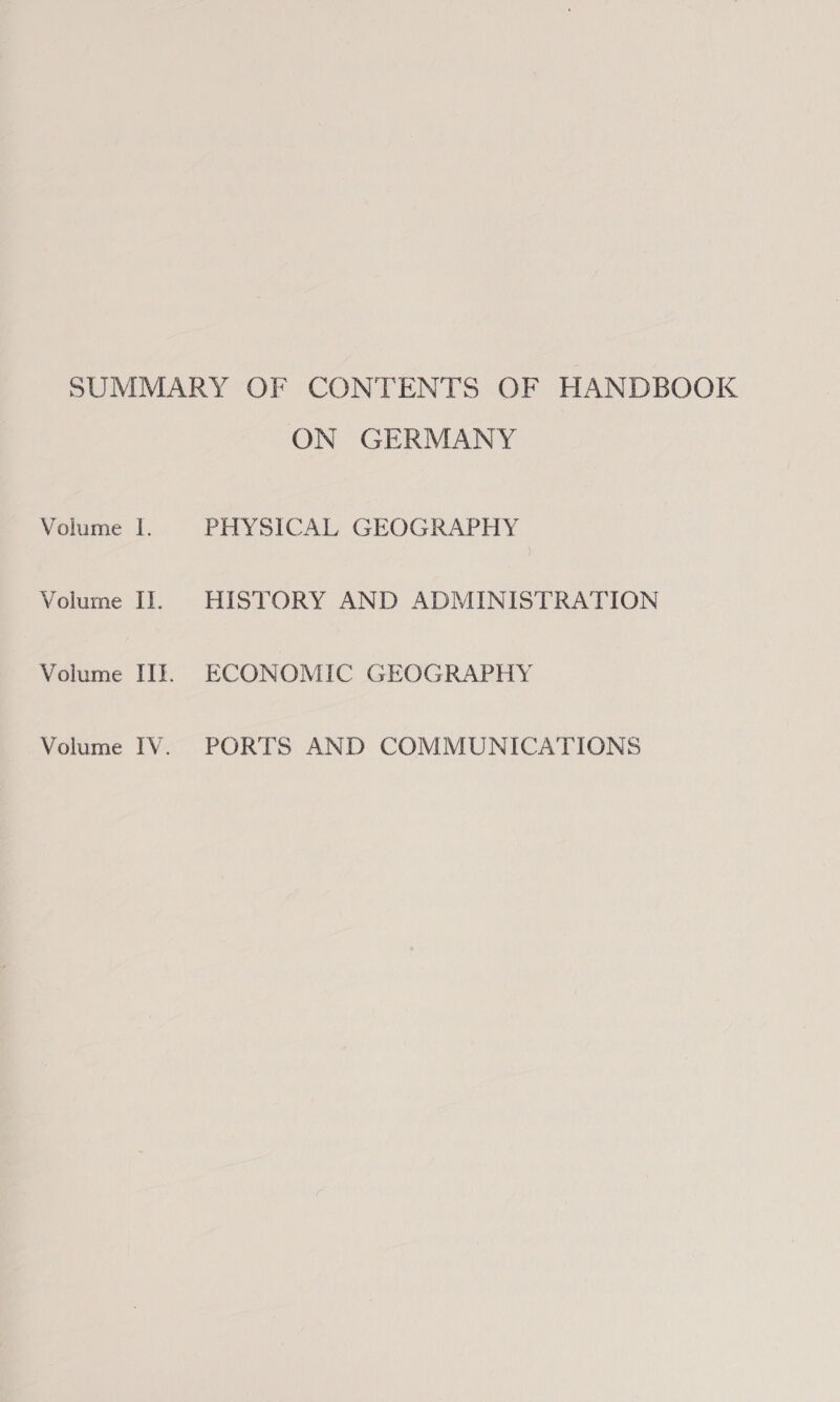 Volume lI. Volume I]. Volume ITI. Volume IV. ON GERMANY PHYSICAL GEOGRAPHY HISTORY AND ADMINISTRATION ECONOMIC GEOGRAPHY PORTS AND COMMUNICATIONS