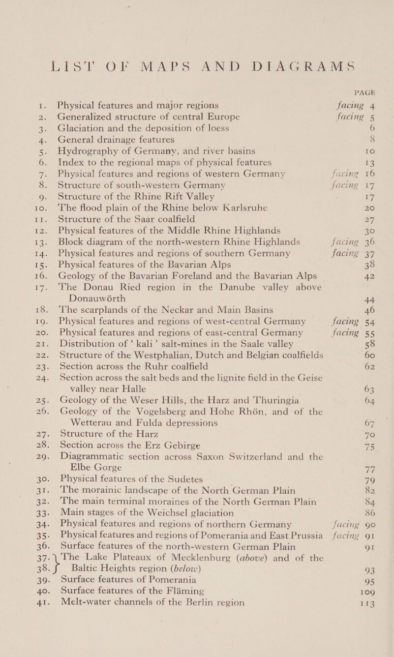 Lael OO Go SOs Ui a > at H WW Oo N NH Oo % TANS NN pW Physical features and major regions Generalized structure of central Europe Glaciation and the deposition of loess General drainage features Hydrography of Germany, and river basins Index to the regional maps of physical features Physical features and regions of western Germany Structure of south-western Germany Structure of the Rhine Rift Valley ‘The flood plain of the Rhine below Karlsruhe Structure of the Saar coalfield Physical features of the Middle Rhine Highlands Block diagram of the north-western Rhine Highlands Physical features and regions of southern Germany Physical features of the Bavarian Alps Geology of the Bavarian Foreland and the Bavarian Alps The Donau Ried region in the Danube valley above Donauwé6rth ‘The scarplands of the Neckar and Main Basins Physical features and regions of west-central Germany Physical features and regions of east-central Germany Distribution of ‘ kali’ salt-mines in the Saale valley Structure of the Westphalian, Dutch and Belgian coalfields Section across the Ruhr coalfield Section across the salt beds and the lignite field in the Geise valley near Halle Geology of the Weser Hills, the Harz and Thuringia Geology of the Vogelsberg and Hohe Rhén, and of the Wetterau and Fulda depressions Structure of the Harz Section across the Erz Gebirge Diagrammatic section across Saxon Switzerland and the Elbe Gorge Physical features of the Sudetes The morainic landscape of the North German Plain The main terminal moraines of the North German Plain Main stages of the Weichsel glaciation Physical features and regions of northern Germany Physical features and regions of Pomerania and East Prussia Surface features of the north-western German Plain Baltic Heights region (below) Surface features of Pomerania Surface features of the Flaming Melt-water channels of the Berlin region facing facing facing facing facing facing facing 6 8 Lo 13 16 17 Lg 20 27 30 36 B77. 38 42 44 46 54 55 58 60 62 63 64 67 7O 75 VW 79 82 54 86 gO Ol gt 93 95 109