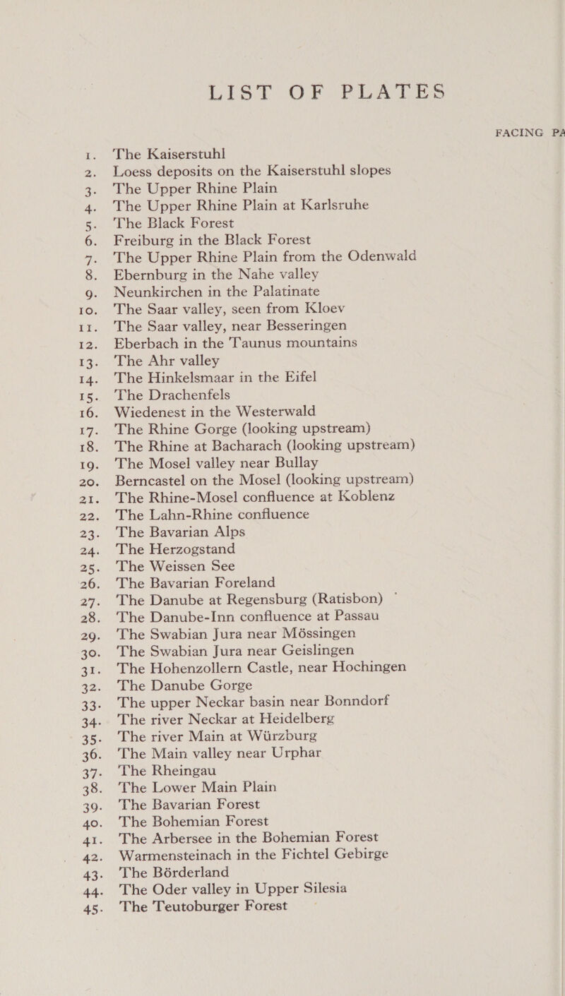 SI Aw PWN LIST OF PLATES FACING PA The Kaiserstuhl Loess deposits on the Kaiserstuhl slopes The Upper Rhine Plain The Upper Rhine Plain at Karlsruhe The Black Forest Freiburg in the Black Forest The Upper Rhine Plain from the Odenwald Ebernburg in the Nahe valley Neunkirchen in the Palatinate The Saar valley, seen from Kloev The Saar valley, near Besseringen Eberbach in the Taunus mountains The Ahr valley The Hinkelsmaar in the Eifel The Drachenfels Wiedenest in the Westerwald The Rhine Gorge (looking upstream) The Rhine at Bacharach (looking upstream) The Mosel valley near Bullay Berncastel on the Mosel (looking upstream) The Rhine-Mosel confluence at Koblenz The Lahn-Rhine confluence The Bavarian Alps The Herzogstand The Weissen See The Bavarian Foreland The Danube at Regensburg (Ratisbon) — The Danube-Inn confluence at Passau The Swabian Jura near Méssingen The Swabian Jura near Geislingen The Hohenzollern Castle, near Hochingen The Danube Gorge The upper Neckar basin near Bonndorf The river Neckar at Heidelberg The river Main at Wiirzburg The Main valley near Urphar The Rheingau The Lower Main Plain The Bavarian Forest The Bohemian Forest The Arbersee in the Bohemian Forest Warmensteinach in the Fichtel Gebirge The Bérderland The Oder valley in Upper Silesia The Teutoburger Forest