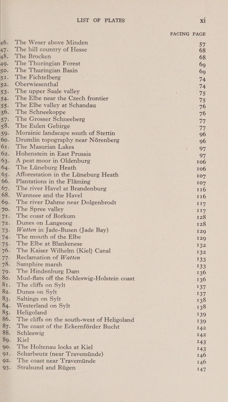 The Weser above Minden The hill country of Hesse The Brocken The Thuringian Forest The Thuringian Basin The Fichtelberg Oberwiesenthal The upper Saale valley The Elbe near the Czech frontier The Elbe valley at Schandau The Schneekoppe The Grosser Schneeberg The Eulen Gebirge Morainic landscape south of Stettin Drumlin topography near Nérenberg The Masurian Lakes Hohenstein in East Prussia A peat moor in Oldenburg The Liineburg Heath Afforestation in the Liineburg Heath Plantations in the Flaming The river Havel at Brandenburg Wannsee and the Havel The river Dahme near Dotetabrode The Spree valley The coast of Borkum Dunes on Langeoog Watten in Jade-Busen (Jade Bay) The mouth of the Elbe The Elbe at Blankenese The Kaiser Wilhelm (Kiel) Canal Reclamation of Watten Samphire marsh The Hindenburg Dam Mud-flats off the Schleswig-Holstein coast The cliffs on Sylt Dunes on Sylt Saltings on Sylt Westerland on Sylt Heligoland The cliffs on the south-west of Heligoland The coast of the Eckernférder Bucht Schleswig Kiel The Holtenau locks at Kiel Scharbeutz (near Travemiinde) The coast near Travemiinde Stralsund and Riigen FACING PAGE 57 68 137 139 142 143 143 146 146 147