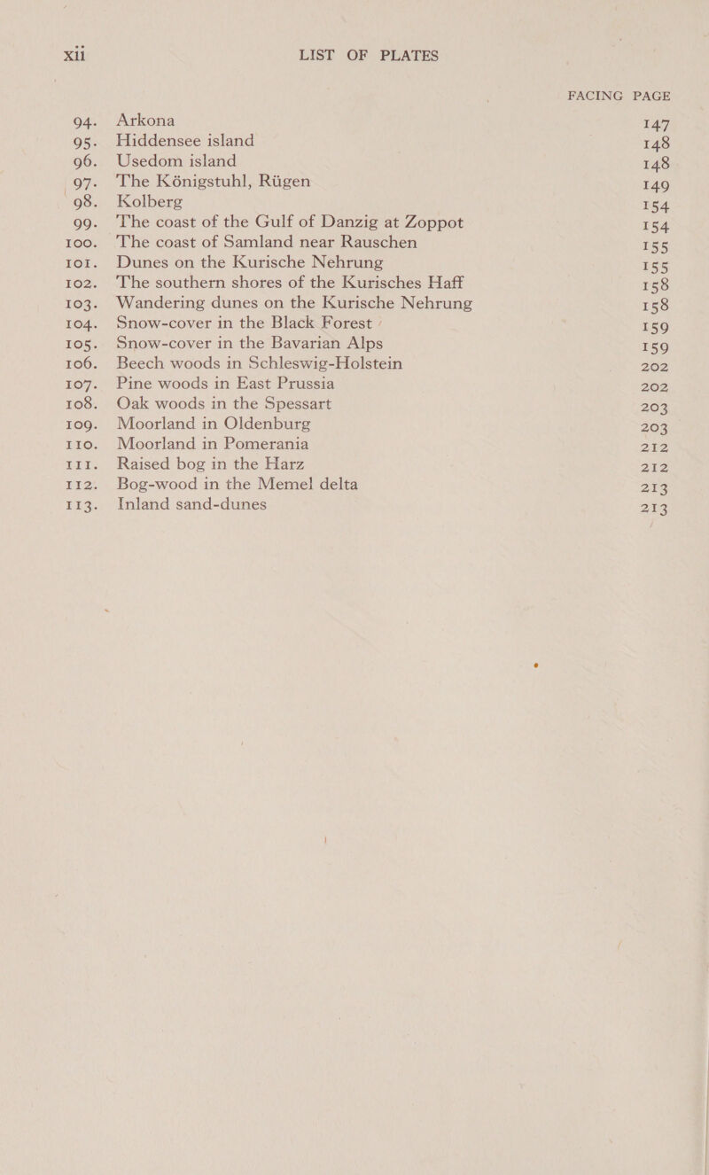 Arkona Hiddensee island Usedom island The K6nigstuhl, Rigen Kolberg The coast of the Gulf of Danzig at Zoppot Dunes on the Kurische Nehrung The southern shores of the Kurisches Haff Wandering dunes on the Kurische Nehrung Snow-cover in the Black Forest / Snow-cover in the Bavarian Alps Beech woods in Schleswig-Holstein Pine woods in East Prussia Oak woods in the Spessart Moorland in Oldenburg Moorland in Pomerania Raised bog in the Harz Bog-wood in the Memel delta Inland sand-dunes FACING PAGE 147 148 148 149 154 154 155 155 158 158 159 159 202 202; 203 203 212 212 213 Ps ie