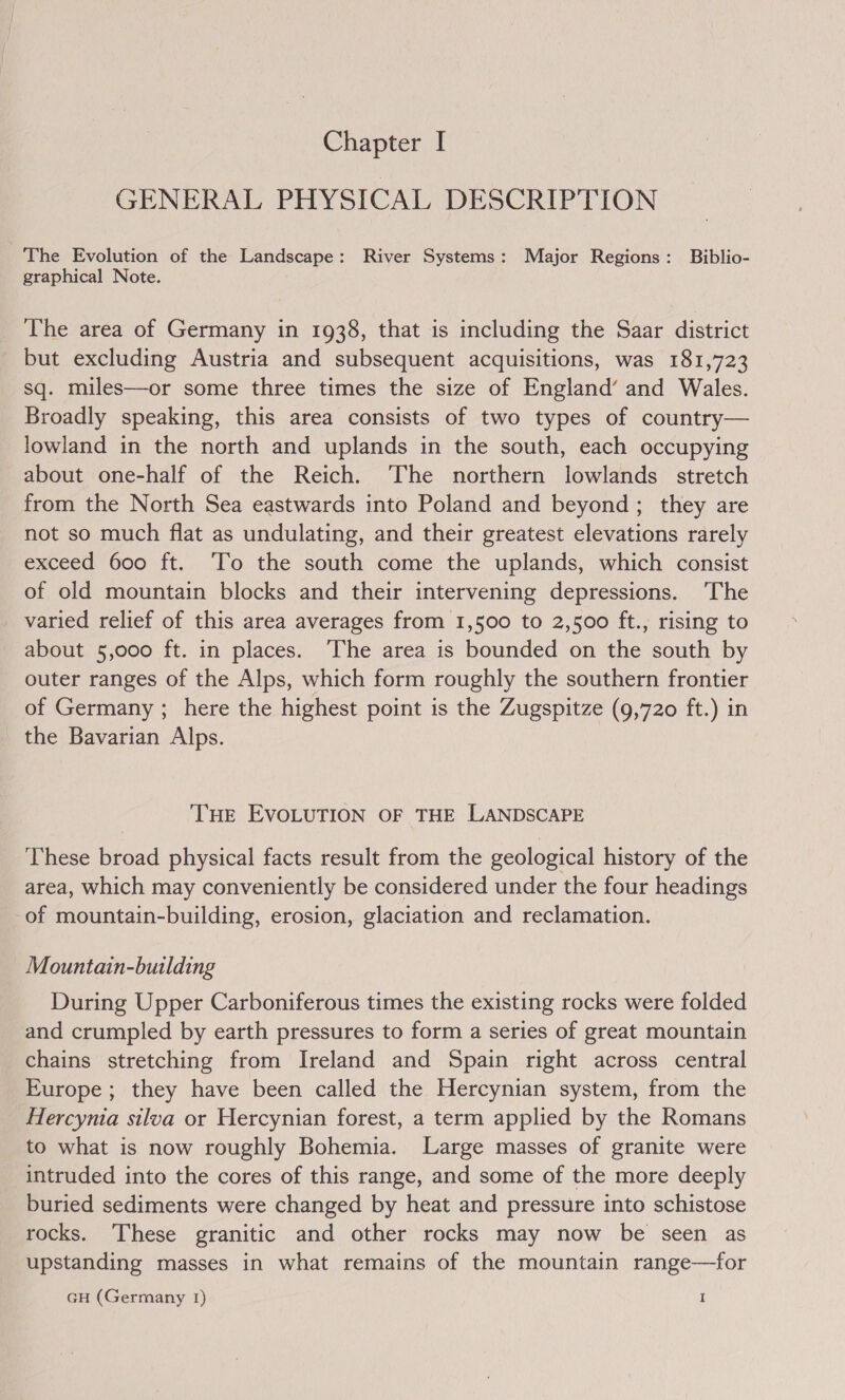GENERAL PHYSICAL DESCRIPTION The Evolution of the Landscape: River Systems: Major Regions: Biblio- graphical Note. The area of Germany in 1938, that is including the Saar district _ but excluding Austria and subsequent acquisitions, was 181,723 sq. miles—or some three times the size of England’ and Wales. Broadly speaking, this area consists of two types of country— lowland in the north and uplands in the south, each occupying about one-half of the Reich. ‘The northern lowlands stretch from the North Sea eastwards into Poland and beyond ; they are not so much flat as undulating, and their greatest elevations rarely exceed 600 ft. To the south come the uplands, which consist of old mountain blocks and their intervening depressions. ‘The _ varied relief of this area averages from 1,500 to 2,500 ft., rising to about 5,000 ft. in places. The area is bounded on the south by outer ranges of the Alps, which form roughly the southern frontier of Germany ; here the highest point is the Zugspitze (9,720 ft.) in the Bavarian Alps. THE EVOLUTION OF THE LANDSCAPE These broad physical facts result from the geological history of the area, which may conveniently be considered under the four headings of mountain-building, erosion, glaciation and reclamation. Mountain-building During Upper Carboniferous times the existing rocks were folded and crumpled by earth pressures to form a series of great mountain chains stretching from Ireland and Spain right across central Europe ; they have been called the Hercynian system, from the Hercymia silva or Hercynian forest, a term applied by the Romans to what is now roughly Bohemia. Large masses of granite were intruded into the cores of this range, and some of the more deeply buried sediments were changed by heat and pressure into schistose rocks. These granitic and other rocks may now be seen as upstanding masses in what remains of the mountain range—for GH (Germany 1) I