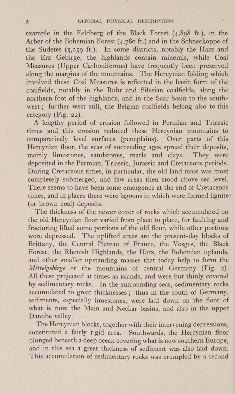 example in the Feldberg of the Black Forest (4,898 ft.), in the Arber of the Bohemian Forest (4,780 ft.) and in the Schneekoppe of the Sudetes (5,259 ft.). In some districts, notably the Harz and the Erz Gebirge, the highlands contain minerals, while Coal Measures (Upper Carboniferous) have frequently been preserved along the margins of the mountains. ‘The Hercynian folding which involved these Coal Measures is reflected in the basin form of the coalfields, notably in the Ruhr and Silesian coalfields, along the northern foot of the highlands, and in the Saar basin to the south- west ; further west still, the Belgian coalfields belong also to this category (Fig. 22). A lengthy period of erosion followed in Permian and ‘Triassic times and this erosion reduced these Hercynian mountains to comparatively level surfaces (peneplains). Over parts of this Hercynian floor, the seas of succeeding ages spread their deposits, mainly limestones, sandstones, marls and clays. ‘They were deposited in the Permian, ‘Triassic, Jurassic and Cretaceous periods. During Cretaceous times, in particular, the old land mass was most completely submerged, and few areas then stood above sea level. There seems to have been some emergence at the end of Cretaceous times, and in places there were lagoons in which were formed lignite- (or brown coal) deposits. The thickness of the newer cover of rocks which accumulated on the old Hercynian floor varied from place to place, for faulting and fracturing lifted some portions of the old floor, while other portions were depressed. The uplifted areas are the present-day blocks of Brittany, the Central Plateau of France, the Vosges, the Black Forest, the Rhenish Highlands, the Harz, the Bohemian uplands, and other smaller upstanding masses that today help to form the Mittelgebirge or the mountains of central Germany (Fig. 2). All these projected at times as islands, and were but thinly covered by sedimentary rocks. In the surrounding seas, sedimentary rocks accumulated to great thicknesses; thus in the south of Germany, sediments, especially limestones, were laid down on the floor of what is now the Main and Neckar basins, and also in the upper Danube valley. The Hercynian blocks, together with their intervening depressions, . constituted a fairly rigid area. Southwards, the Hercynian floor plunged beneath a deep ocean covering what is now southern Europe, and in this sea a great thickness of sediment was also laid down. This accumulation of sedimentary rocks was crumpled by a second