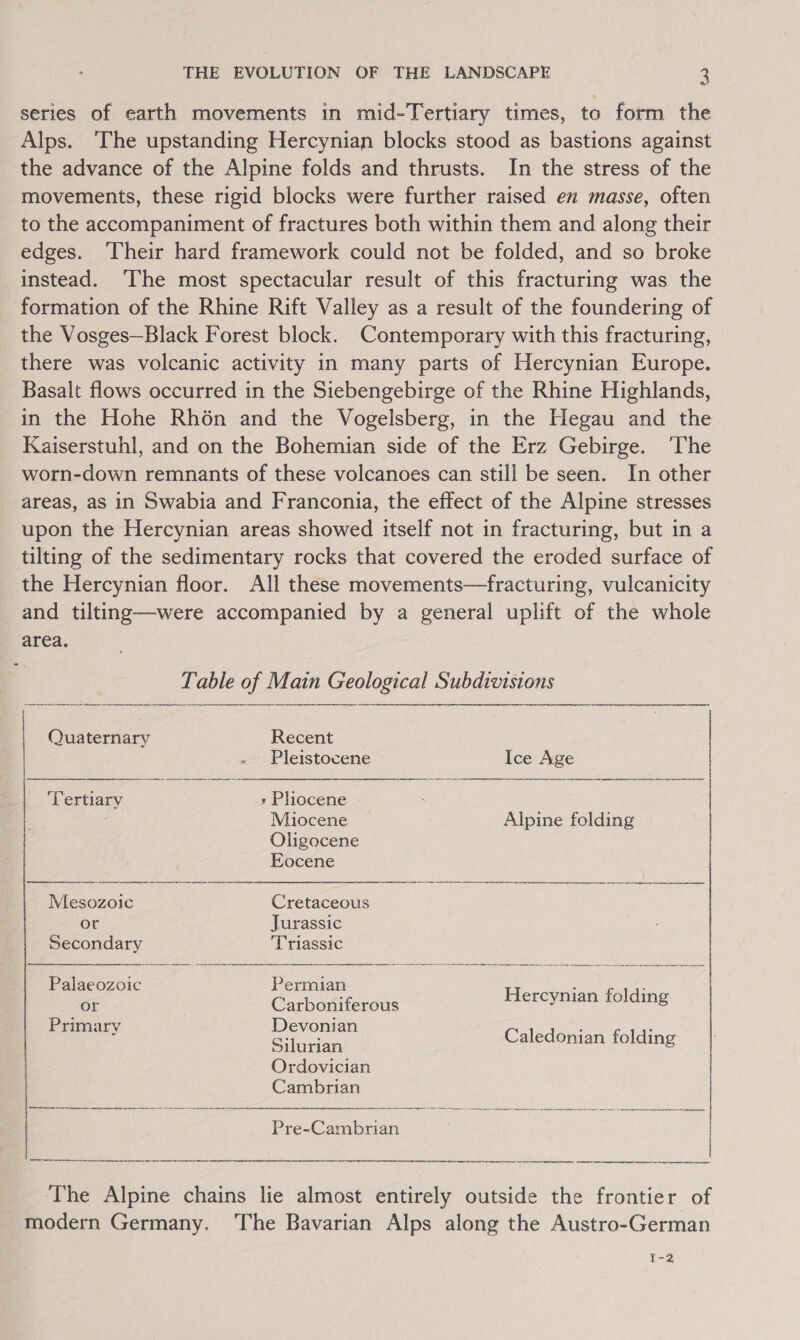ey series of earth movements in mid-Tertiary times, to form the Alps. ‘The upstanding Hercynian blocks stood as bastions against the advance of the Alpine folds and thrusts. In the stress of the movements, these rigid blocks were further raised en masse, often to the accompaniment of fractures both within them and along their edges. ‘Their hard framework could not be folded, and so broke instead. The most spectacular result of this fracturing was the formation of the Rhine Rift Valley as a result of the foundering of the Vosges—Black Forest block. Contemporary with this fracturing, there was volcanic activity in many parts of Hercynian Europe. Basalt flows occurred in the Siebengebirge of the Rhine Highlands, in the Hohe Rh6n and the Vogelsberg, in the Hegau and the Kaiserstuhl, and on the Bohemian side of the Erz Gebirge. ‘The worn-down remnants of these volcanoes can still be seen. In other areas, aS in Swabia and Franconia, the effect of the Alpine stresses upon the Hercynian areas showed itself not in fracturing, but in a tilting of the sedimentary rocks that covered the eroded surface of the Hercynian floor. All these movements—fracturing, vulcanicity and tilting—were accompanied by a general uplift of the whole area. of able of Main Geological Subdivisions     | Quaternary Recent | Guana Pleistocene Ice Age Tertiary » Plhlocene . | Miocene Alpine folding Oligocene Eocene Mesozoic Cretaceous or Jurassic Secondary Triassic Palaeozoic Permian Hercunian-folain or Carboniferous y &amp; Primarv Devonian : ea Pia Caledoni i ee nian folding Ordovician Cambrian rr er err tere remnant ene NETL one erg reen arrRN ee ere  The Alpine chains lie almost entirely outside the frontier of modern Germany. ‘The Bavarian Alps along the Austro-German Pre-Cambrian ne er rence re eae tere re nee etn mabe eee a I-2