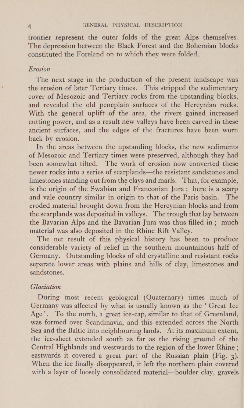 frontier represent the outer folds of the great Alps themselves. The depression between the Black Forest and the Bohemian blocks constituted the Foreland on to which they were folded. Erosion The next stage in the production of the present landscape was the erosion of later Tertiary times. This stripped the sedimentary cover of Mesozoic and Tertiary rocks from the upstanding blocks, and revealed the old peneplain surfaces of the Hercynian rocks. With the general uplift of the area, the rivers gained increased cutting power, and as a result new valleys have been carved in these ancient surfaces, and the edges of the fractures have been worn back by erosion. In the areas between the upstanding blocks, the new sediments of Mesozoic and ‘Tertiary times were preserved, although they had been somewhat tilted. ‘The work of erosion now converted these newer rocks into a series of scarplands—the resistant sandstones and limestones standing out from the clays and marls. ‘That, for example, is the origin of the Swabian and Franconian Jura; here is a scarp and vale country similar in origin to that of the Paris basin. The eroded material brought down from the Hercynian blocks and from the scarplands was deposited in valleys. ‘The trough that lay between the Bavarian Alps and the Bavarian Jura was thus filled in; much material was also deposited in the Rhine Rift Valley. The net result of this physical history has been to produce considerable variety of relief in the southern mountainous half of Germany. Outstanding blocks of old crystalline and resistant rocks separate lower areas with plains and hills of clay, limestones and sandstones. Glaciation During most recent geological (Quaternary) times much of Germany was affected by what is usually known as the ‘ Great Ice Age’. To the north, a great ice-cap, similar to that of Greenland, was formed over Scandinavia, and this extended across the North Sea and the Baltic into neighbouring lands. At its maximum extent, the ice-sheet extended south as far as the rising greund of the Central Highlands and westwards to the region of the lower Rhine ; eastwards it covered a great part of the Russian plain (Fig. 3). When the ice finally disappeared, it left the northern plain covered with a layer of loosely consolidated material—boulder clay, gravels