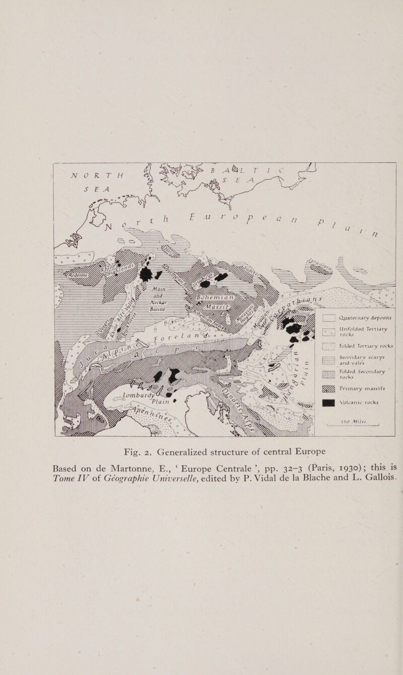 Quaternary deposits Unfolded Tertiary rocks   Folded Tertiary rocks Secondary scarps and vales Folded Secondary tocks :    Primary massifs    Volcanic rocks   150 Miles    Fig. 2. Generalized structure of central Europe Based on de Martonne, E., ‘ Europe Centrale’, pp. 32-3 (Paris, 1930); this is