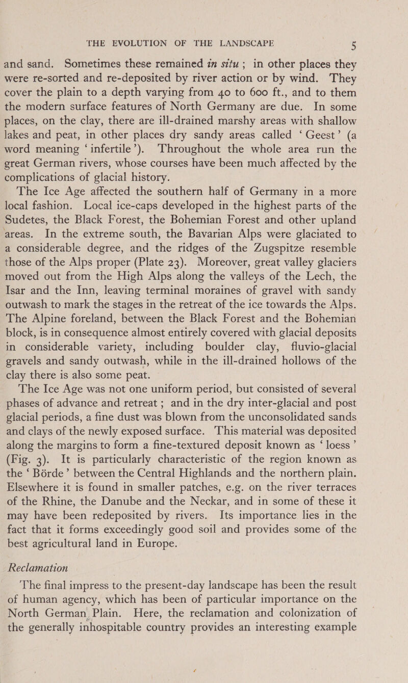 and sand. Sometimes these remained im situ; in other places they were re-sorted and re-deposited by river action or by wind. They cover the plain to a depth varying from 40 to 600 ft., and to them the modern surface features of North Germany are due. In some places, on the clay, there are ill-drained marshy areas with shallow Jakes and peat, in other places dry sandy areas called ‘Geest’ (a word meaning ‘infertile’). Throughout the whole area run the great German rivers, whose courses have been much affected by the complications of glacial history. The Ice Age affected the southern half of Germany in a more local fashion. Local ice-caps developed in the highest parts of the Sudetes, the Black Forest, the Bohemian Forest and other upland areas. In the extreme south, the Bavarian Alps were glaciated to a considerable degree, and the ridges of the Zugspitze resemble those of the Alps proper (Plate 23). Moreover, great valley glaciers moved out from the High Alps along the valleys of the Lech, the Isar and the Inn, leaving terminal moraines of gravel with sandy outwash to mark the stages in the retreat of the ice towards the Alps. The Alpine foreland, between the Black Forest and the Bohemian block, is in consequence almost entirely covered with glacial deposits in considerable variety, including boulder clay, fluvio-glacial gravels and sandy outwash, while in the ill-drained hollows of the clay there is also some peat. The Ice Age was not one uniform period, but consisted of several phases of advance and retreat ; and in the dry inter-glacial and post glacial periods, a fine dust was blown from the unconsolidated sands and clays of the newly exposed surface. This material was deposited along the margins to form a fine-textured deposit known as ‘ loess ’ (Fig. 3). It is particularly characteristic of the region known as the ‘ Borde’ between the Central Highlands and the northern plain. Elsewhere it is found in smaller patches, e.g. on the river terraces of the Rhine, the Danube and the Neckar, and in some of these it may have been redeposited by rivers. Its importance lies in the fact that it forms exceedingly good soil and provides some of the best agricultural land in Europe. Reclamation The final impress to the present-day landscape has been the result of human agency, which has been of particular importance on the North German Plain. Here, the reclamation and colonization of the generally inhospitable country provides an interesting example