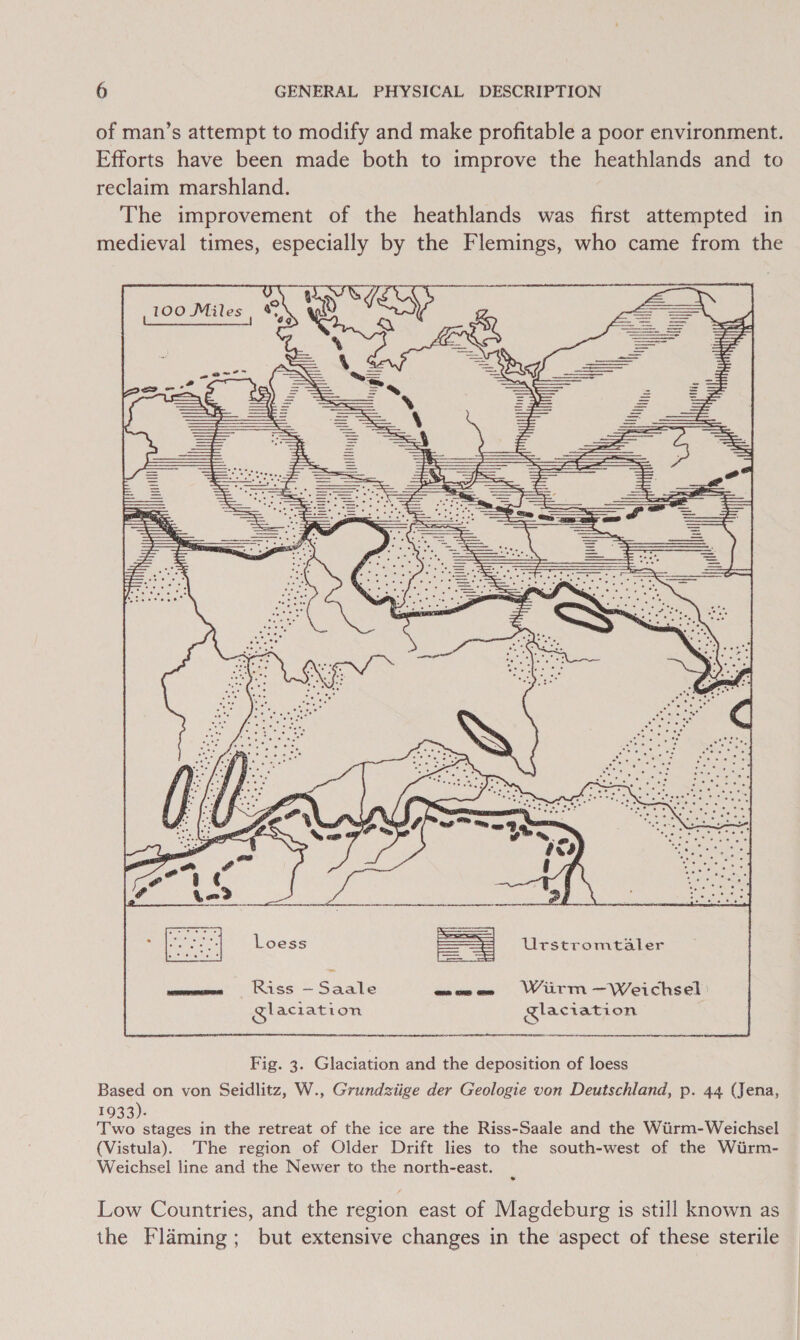 of man’s attempt to modify and make profitable a poor environment. Efforts have been made both to improve the heathlands and to reclaim marshland. The improvement of the heathlands was first attempted in medieval times, especially by the Flemings, who came from the ir f quit   Loess = Urstromtaler oe in inteo— Saale maw wWiirm—Weichsel Sl aclation Glaciation Fig. 3. Glaciation and the deposition of loess Based on von Seidlitz, W., Grundziige der Geologie von Deutschland, p. 44 (Jena, 1933). Two stages in the retreat of the ice are the Riss-Saale and the Wiirm-Weichsel (Vistula). The region of Older Drift lies to the south-west of the Wirm- Weichsel line and the Newer to the north-east. Low Countries, and the region east of Magdeburg is still known as the Flaming; but extensive changes in the aspect of these sterile