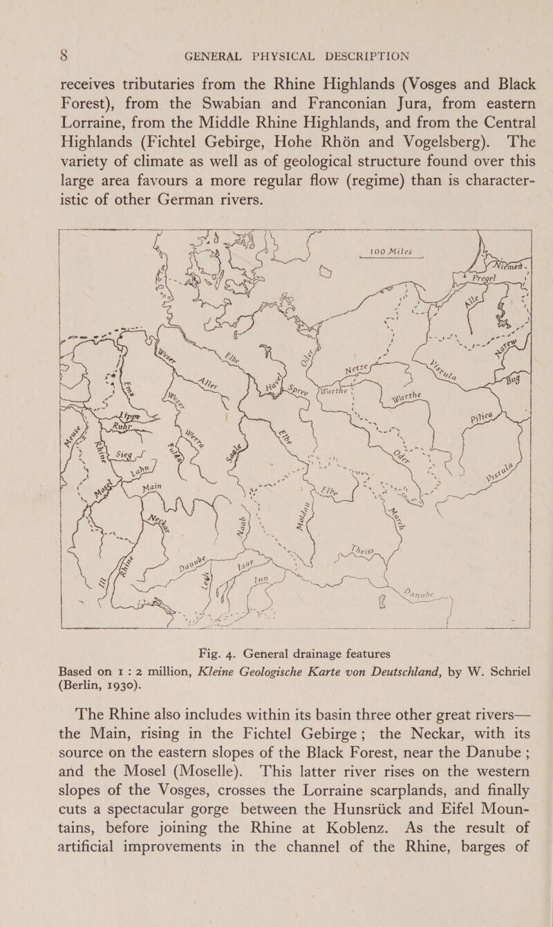 receives tributaries from the Rhine Highlands (Vosges and Black Forest), from the Swabian and Franconian Jura, from eastern Lorraine, from the Middle Rhine Highlands, and from the Central Highlands (Fichtel Gebirge, Hohe Rhén and Vogelsberg). ‘The variety of climate as well as of geological structure found over this large area favours a more regular flow (regime) than is character- istic of other German rivers.  The Rhine also includes within its basin three other great rivers— the Main, rising in the Fichtel Gebirge; the Neckar, with its source on the eastern slopes of the Black Forest, near the Danube ; and the Mosel (Moselle). ‘This latter river rises on the western slopes of the Vosges, crosses the Lorraine scarplands, and finally cuts a spectacular gorge between the Hunsriick and Eifel Moun- tains, before joining the Rhine at Koblenz. As the result of artificial improvements in the channel of the Rhine, barges of