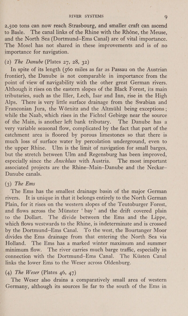 2,500 tons can now reach Strasbourg, and smaller craft can ascend to Basle. The canal links of the Rhine with the Rhéne, the Meuse, and the North Sea (Dortmund—Ems Canal) are of vital importance. The Mosel has not shared in these improvements and is of no importance for navigation. (2) The Danube (Plates 27, 28, 32) In spite of its length (560 miles as far as Passau on the Austrian frontier), the Danube is not comparable in importance from the point of view of navigability with the other great German rivers. Although it rises on the eastern slopes of the Black Forest, its main tributaries, such as the Iller, Lech, Isar and Inn, rise in the High Alps. There is very little surface drainage from the Swabian and Franconian Jura, the Wornitz and the Altmiihl being exceptions ; while the Naab, which rises in the Fichtel Gebirge near the source of the Main, is another left bank tributary. The Danube has a very variable seasonal flow, complicated by the fact that part of the catchment area is floored by porous limestones so that there is much loss of surface water by percolation underground, even to the upper Rhine. Ulm is the limit of navigation for small barges, but the stretch between Ulm and Regensburg has been improved, especially since the Anschluss with Austria. The most important associated projects are the Rhine-Main—Danube and the Neckar— Danube canals. (3) The Ems ‘The Ems has the smallest drainage basin of the major German rivers. It is unique in that it belongs entirely to the North German Plain, for it rises on the western slopes of the Teutoburger Forest, and flows across the Miinster ‘bay’ and the drift covered plain to the Dollart. The divide between the Ems and the Lippe, which flows westwards to the Rhine, is indeterminate and is crossed by the Dortmund—Ems Canal. ‘To the west, the Bourtanger Moor divides the Ems drainage from that entering the North Sea via Holland. ‘The Ems has a marked winter maximum and summer minimum flow. ‘The river carries much barge traffic, especially in connection with the Dortmund—Ems Canal. The Kiisten Canal links the lower Ems to the Weser across Oldenburg. (4) The Weser (Plates 46, 47) The Weser also drains a comparatively small area of western Germany, although its sources lie far to the south of the Ems in