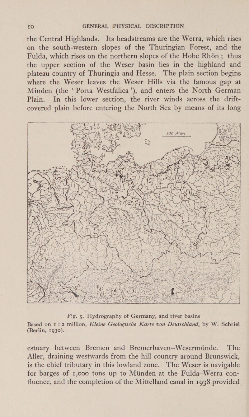 / the Central Highlands. Its headstreams are the Werra, which rises on the south-western slopes of the Thuringian Forest, and the Fulda, which rises on the northern slopes of the Hohe Rhén; thus the upper section of the Weser basin lies in the highland and plateau country of Thuringia and Hesse. The plain section begins where the Weser leaves the Weser Hills via the famous gap at Minden (the ‘ Porta Westfalica’), and enters the North German Plain. In this lower section, the river winds across the drift- covered plain before entering the North Sea by means of its long tite Mae nN Oh  Fg. 5. Hydrography of Germany, and river basins Based on 1: 2 million, Kleine Geologische Karte von Deutschland, by W. Schriel (Berlin, 1930). estuary between Bremen and Bremerhaven—Wesermiinde. The Aller, draining westwards from the hill country around Brunswick, is the chief tributary in this lowland zone. The Weser is navigable for barges of 1,000 tons up to Miinden at the Fulda—Werra con- fluence, and the completion of the Mittelland canal in 1938 provided