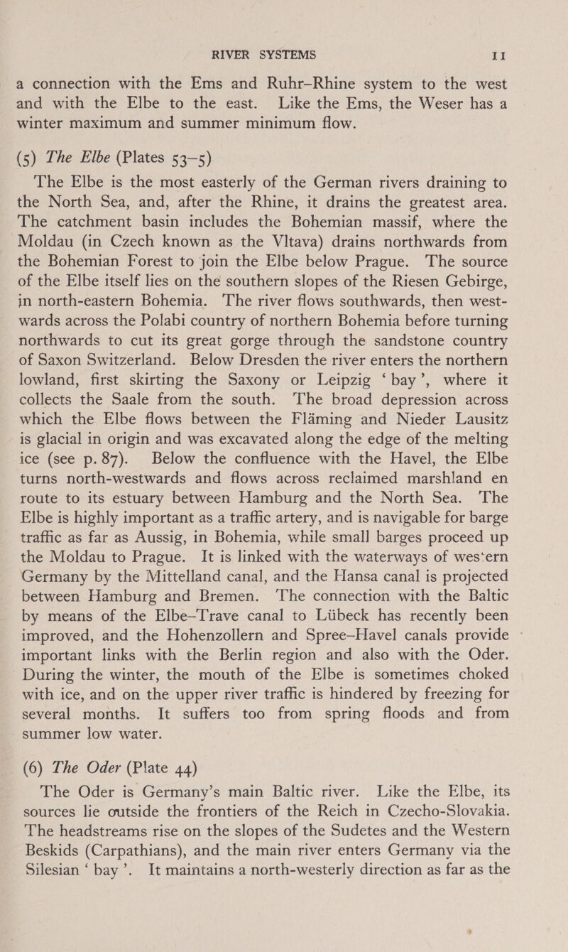 a connection with the Ems and Ruhr—Rhine system to the west and with the Elbe to the east. Like the Ems, the Weser has a winter maximum and summer minimum flow. (5) The Elbe (Plates 53-5) The Elbe is the most easterly of the German rivers draining to the North Sea, and, after the Rhine, it drains the greatest area. The catchment basin includes the Bohemian massif, where the Moldau (in Czech known as the Vltava) drains northwards from the Bohemian Forest to join the Elbe below Prague. The source of the Elbe itself lies on the southern slopes of the Riesen Gebirge, in north-eastern Bohemia. ‘The river flows southwards, then west- wards across the Polabi country of northern Bohemia before turning northwards to cut its great gorge through the sandstone country of Saxon Switzerland. Below Dresden the river enters the northern lowland, first skirting the Saxony or Leipzig ‘bay’, where it collects the Saale from the south. The broad depression across which the Elbe flows between the Flaming and Nieder Lausitz is glacial in origin and was excavated along the edge of the melting ice (see p. 87). Below the confluence with the Havel, the Elbe turns north-westwards and flows across reclaimed marshland en route to its estuary between Hamburg and the North Sea. The Elbe is highly important as a traffic artery, and is navigable for barge traffic as far as Aussig, in Bohemia, while small barges proceed up the Moldau to Prague. It is linked with the waterways of wes‘ern Germany by the Mittelland canal, and the Hansa canal is projected between Hamburg and Bremen. ‘The connection with the Baltic by means of the Elbe—Trave canal to Liibeck has recently been improved, and the Hohenzollern and Spree—Havel canals provide © important links with the Berlin region and also with the Oder. During the winter, the mouth of the Elbe is sometimes choked with ice, and on the upper river traffic is hindered by freezing for several months. It suffers too from spring floods and from summer low water. (6) The Oder (Plate 44) The Oder is Germany’s main Baltic river. Like the Elbe, its sources lie outside the frontiers of the Reich in Czecho-Slovakia. The headstreams rise on the slopes of the Sudetes and the Western Beskids (Carpathians), and the main river enters Germany via the Silesian ‘bay’. It maintains a north-westerly direction as far as the