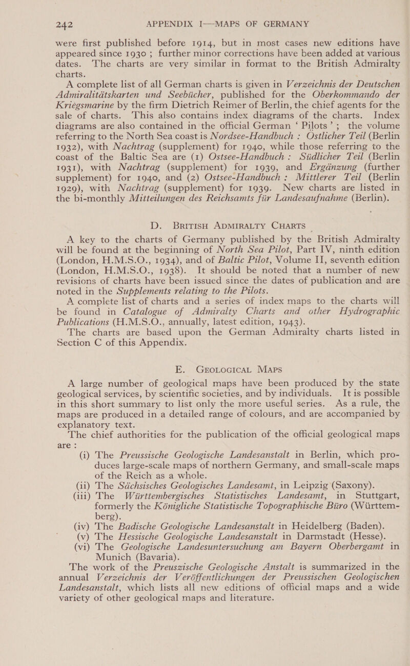 were first published before 1914, but in most cases new editions have appeared since 1930 ; further minor corrections have been added at various dates. ‘The charts are very similar in format to the British Admiralty charts. A complete list of all German charts is given in Verzeichnis der Deutschen Admiralitdtskarten und Seebiicher, published for the Oberkommando der Kriégsmarine by the firm Dietrich Reimer of Berlin, the chief agents for the sale of charts. ‘This also contains index diagrams of the charts. Index diagrams are also contained in ‘the official German ‘ Pilots’; the volume referring to the North Sea coast is Nordsee-Handbuch : Ostlicher Teil (Berlin 1932), with Nachtrag (supplement) for 1940, while those referring to the coast of the Baltic Sea are (1) Ostsee-Handbuch : Siidlicher Teil (Berlin 1931), with Nachtrag (supplement) for 1939, and Ergdnzung (further supplement) for 1940, and (2) Ostsee-Handbuch : Mittlerer Teil (Berlin 1929), with Nachtrag (supplement) for 1939. New charts are listed in the bi-monthly Mitteilungen des Reichsamts fiir Landesaufnahme (Berlin). D. BritisH ADMIRALTY CHARTS A key to the charts of Germany published by the British Admiralty will be found at the beginning of North Sea Pilot, Part IV, ninth edition (London, H.M.S.O., 1934), and of Baltic Pilot, Volume II, seventh edition (London, H.M.S.O., 1938). It should be noted that a number of new revisions of charts have been issued since the dates of publication and are noted in the Supplements relating to the Pilots. A complete list of charts and a series of index maps to the charts will be found in Catalogue of Admiralty Charts and other Hydrographic Publications (H.M.S.O., annually, latest edition, 1943). The charts are based upon the German Admiralty charts listed in Section C of this Appendix. E. GEoLoGIcAL Maps A large number of geological maps have been produced by the state geological services, by scientific societies, and by individuals. It is possible in this short summary to list only the more useful series. As a rule, the maps are produced in a detailed range of colours, and are accompanied by explanatory text. The chief authorities for the publication of the official geological maps are : (i) The Preussische Geologische Landesanstalt in Berlin, which pro- duces large-scale maps of northern Germany, and small-scale maps of the Reich as a whole. (ii) The Sdchsisches Geologisches Landesamt, in Leipzig (Saxony). (iii) The Wiirttembergisches Statistisches Landesamt, in Stuttgart, formerly the Kénigliche Statistische Topographische Biiro (Wirttem- berg). (iv) The Badische Geologische Landesanstalt in Heidelberg (Baden). (v) The Hessische Geologische Landesanstalt in Darmstadt (Hesse). (vi) The Geologische Landesuntersuchung am Bayern Oberbergamt in Munich (Bavaria). The work of the Preuszische Geologische Anstalt is summarized in the annual Verzeichnis der Veréffentlichungen der Preussischen Geologischen Landesanstalt, which lists all new editions of official maps and a wide variety of other geological maps and literature.