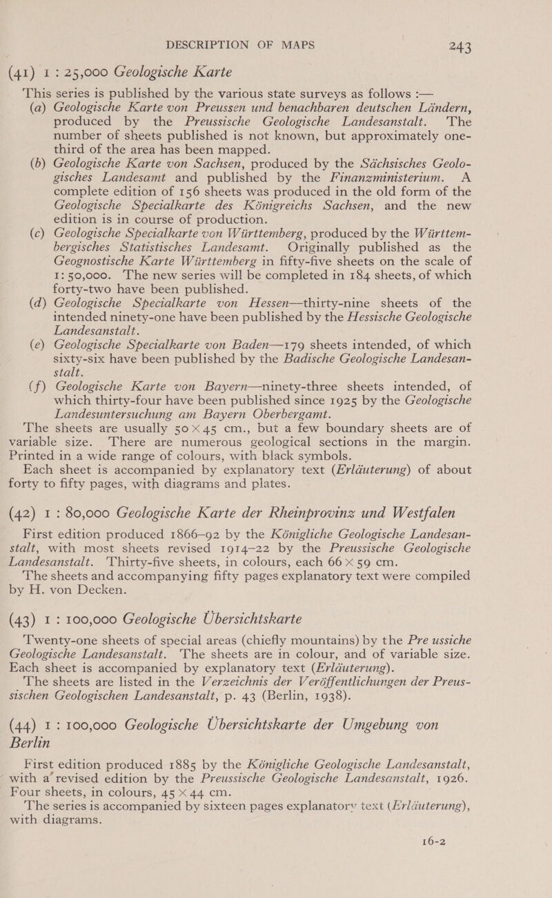 (41) 1: 25,000 Geologische Karte This series is published by the various state surveys as follows :— (a) Geologische Karte von Preussen und benachbaren deutschen Léndern, produced by the Preussische Geologische Landesanstalt. The number of sheets published is not known, but approximately one- third of the area has been mapped. (b) Geologische Karte von Sachsen, produced by the Sdchsisches Geolo- gisches Landesamt and published by the Finanzministertum. A complete edition of 156 sheets was produced in the old form of the Geologische Specialkarte des Kénigreichs Sachsen, and the new edition is in course of production. (c) Geologische Specialkarte von Wiirttemberg, produced by the Wiirttem- bergisches Statistisches Landesamt. Originally published as_ the Geognostische Karte Wiirttemberg in fifty-five sheets on the scale of 1:50,000. ‘The new series will be completed in 184 sheets, of which forty-two have been published. (d) Geologische Specialkarte von Hessen—thirty-nine sheets of the intended ninety-one have been published by the Hessische Geologische Landesanstalt. (e) Geologische Specialkarte von Baden—179 sheets intended, of which sixty-six have been published by the Badische Geologische Landesan- stalt. (f) Geologische Karte von Bayern—ninety-three sheets intended, of which thirty-four have been published since 1925 by the Geologische Landesuntersuchung am Bayern Oberbergamt. The sheets are usually 5045 cm., but a few boundary sheets are of variable size. There are numerous geological sections in the margin. Printed in a wide range of colours, with black symbols. Each sheet is accompanied by explanatory text (Erlduterung) of about forty to fifty pages, with diagrams and plates. (42) 1: 80,000 Geologische Karte der Rheinprovinz und Westfalen First edition produced 1866—92 by the Kénigliche Geologische Landesan- stalt, with most sheets revised 1914-22 by the Preussische Geologische Landesanstalt. ‘Thirty-five sheets, in colours, each 66 x 59 cm. The sheets and accompanying fifty pages explanatory text were compiled by H. von Decken. (43) 1: 100,000 Geologische Ubersichtskarte ‘Twenty-one sheets of special areas (chiefly mountains) by the Pre ussiche Geologische Landesanstalt. 'The sheets are in colour, and of variable size. Each sheet is accompanied by explanatory text (Erlduterung). The sheets are listed in the Verze:chnis der Veréffentlichungen der Preus- sischen Geologischen Landesanstalt, p. 43 (Berlin, 1938). (44) 1: 100,000 Geologische Ubersichtskarte der Umgebung von Berlin First edition produced 1885 by the Kénigliche Geologische Landesanstalt, with a revised edition by the Preussische Geologische Landesanstalt, 1926. Four sheets, in colours, 45 < 44 cm. The series is accompanied by sixteen pages explanatorv text Eee. with diagrams. 16-2
