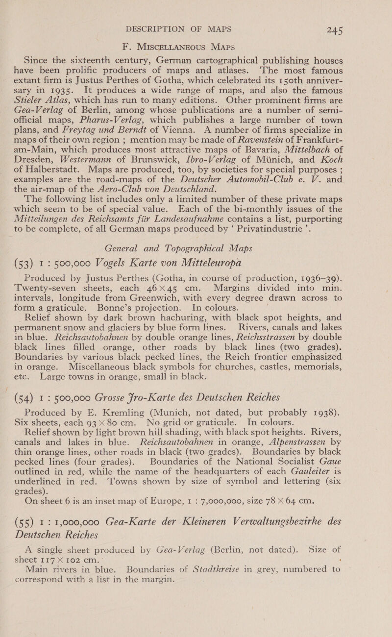 F. MISCELLANEOUS Maps Since the sixteenth century, German cartographical publishing houses have been prolific producers of maps and atlases. The most famous extant firm is Justus Perthes of Gotha, which celebrated its 150th anniver- sary in 1935. It produces a wide range of maps, and also the famous Stieler Atlas, which has run to many editions. Other prominent firms are Gea-Verlag of Berlin, among whose publications are a number of semi- official maps, Pharus-Verlag, which publishes a large number of town plans, and Freytag und Berndt of Vienna. A number of firms specialize in maps of their own region ; mention may be made of Ravenstein of Frankfurt- am-Main, which produces most attractive maps of Bavaria, Mittelbach of Dresden, Westermann of Brunswick, Ibro-Verlag of Miuinich, and Koch of Halberstadt. Maps are produced, too, by societies for special purposes ; examples are the road-maps of the Deutscher Automobil-Club e. V. and the air-map of the Aero-Club von Deutschland. The following list includes only a limited number of these private maps which seem to be of special value. Each of the bi-monthly issues of the Mitteilungen des Reichsamts fiir Landesaufnahme contains a list, purporting to be complete, of all German maps produced by ‘ Privatindustrie ’. | General and Topographical Maps (53) 1: 500,000 Vogels Karte von Mitteleuropa Produced by Justus Perthes (Gotha, in course of production, 1936-39). ‘Twenty-seven sheets, each 4645 cm. Margins divided into min. intervals, longitude from Greenwich, with every degree drawn across to form a graticule. Bonne’s projection. In colours. Relief shown by dark brown hachuring, with black spot heights, and permanent snow and glaciers by blue form lines. Rivers, canals and lakes in blue. Reichsautobahnen by double orange lines, Reichsstrassen by double black lines filled orange, other roads by black lines (two grades). Boundaries by various black pecked lines, the Reich frontier emphasized in orange. Miscellaneous black symbols for churches, castles, memorials, etc. Large towns in orange, small in black. (54) I : 500,000 Grosse Fro-Karte des Deutschen Reiches Produced by E. Kremling (Munich, not dated, but probably 1938). Six sheets, each 93 X 80 cm. No grid or graticule. In colours. Relief shown by light brown hill shading, with black spot heights. Rivers, canals and lakes in blue. Reichsautobahnen in orange, Alpenstrassen by thin orange lines, other roads in black (two grades). Boundaries by black pecked lines (four grades). Boundaries of the National Socialist Gaue outlined in red, while the name of the headquarters of each Gauleiter is underlined in red. ‘Towns shown by size of symbol and lettering (six grades). . On sheet 6 is an inset map of Europe, I : 7,000,000, size 78 X 64 cm. (55) 1: 1,000,000 Gea-Karte der Kleineren Verwaltungsbezirke des Deutschen Reiches A single sheet produced by Gea-Verlag (Berlin, not dated). Size of sheet 117 X 102 cm.” . ‘ Main rivers in blue. Boundaries of Stadtkreise in grey, numbered to correspond with a list in the margin.