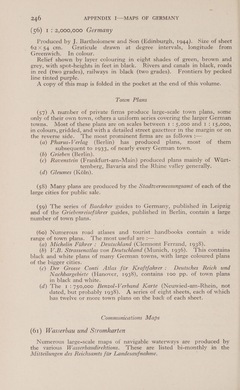 (56) 1: 2,000,000 Germany Produced by J. Bartholomew and Son (Edinburgh, 1944). Size of sheet 62x54 cm. Graticule drawn at degree intervals, longitude from Greenwich. In colour. Relief shown by layer colouring in eight shades of green, brown and grey, with spot-heights in feet in black. Rivers and canals in black, roads in red (two grades), railways in black (two grades). Frontiers by pecked line tinted purple. A copy of this map is folded in the pocket at the end of this volume. Town Plans (57) A number of private firms produce large-scale town plans, some only of their own town, others a uniform series covering the larger German towns. Most of these plans are on scales between I : 5,000 and I : 15,000, in colours, gridded, and witha detailed street gazetteer in the margin or on the reverse side. The most prominent firms are as follows :— (a) Pharus-Verlag (Berlin) has produced plans, most of them subsequent to 1933, of nearly every German town. (b) Grieben (Berlin). (c) Ravenstein (Frankfurt-am-Main) produced plans mainly of Wiirt- temberg, Bavaria and the Rhine valley generally. (d) Gleumes (K6In). (58) Many plans are produced by the Stadtvermessungsamt of each of the large cities for public sale. (59) The series of Baedeker guides to Germany, published in Leipzig and of the Griebenreisefiihrer guides, published in Berlin, contain a large number of town plans. (60) Numerous road atlases and tourist handbooks contain a wide range of town plans. ‘The most useful are :— (a) Michelin Fiihrer : Deutschland (Clermont Ferrand, 1938). (b) V.B. Strassenatlas von Deutschland (Munich, 1936). ‘This contains black and white plans of many German towns, with large coloured plans of the bigger cities. (c) Der Grosse Conti Atlas fiir Kraftfahrer: Deutsches Reich und Nachbargebiete (Hanover, 1938), contains 100 pp. of town plans in black and white. (d) The 1:°750,000 Benzol-Verband Karte (Neuwied-am-Rhein, not dated, but probably 1938). <A series of eight sheets, each of which has twelve or more town plans on the back of each sheet. Communications Maps (61) Wasserbau und Stromkarten Numerous large-scale maps of navigable waterways are produced by the various Wasserbaudirektions. ‘These are listed bi-monthly in the Mitteilungen des Reichsamts fiir Landesaufnahme.