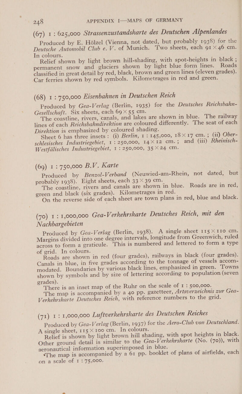 (67) 1: 625,000 Strassenzustandskarte des Deutschen Alpenlandes Produced by E. Hélzel (Vienna, not dated, but probably 1938) for the Deutsche Automobil Club e. V. of Munich. Two sheets, each 91 x 46 cm. In colours. Relief shown by light brown hill-shading, with spot-heights in black ; permanent snow and_ glaciers shown by light blue form lines. Roads classified in great detail by red, black, brown and green lines (eleven grades). Car ferries shown by red symbols. Kilometrages in red and green. (68) 1: 750,000 Eisenbahnen in Deutschen Reich Produced by Gea-Verlag (Berlin, 1935) for the Deutsches Reichsbahn- Gesellschaft. Six sheets, each 69 x 55 cm. The coastline, rivers, canals, and lakes are shown in blue. The railway lines of each Reichsbahndirektion are coloured differently. The seat of each Direktion is emphasized by coloured shading. Sheet 6 has three insets: (i) Berlin, 1 : 145,000, 18X17 cm. ; (11) Ober- schlesisches Industriegebiet, 1 : 250,000, 14X12 cM. ; and (iii) Rheintsch- Westfalisches Industriegebiet, 1 : 250,000, 35 X24 cm. (69) 1: 750,000 B.V. Karte Produced by Benzol-Verband (Neuwied-am-Rhein, not dated, but probably 1938). Eight sheets, each 33 X 39 cm. The coastline, rivers and canals are shown in blue. Roads are in red, green and black (six grades). Kilometrages in red. On the reverse side of each sheet are town plans in red, blue and black. (70) I : 1,000,000 Gea-Verkehrskarte Deutsches Reich, mit den Nachbargebieten Produced by Gea-Verlag (Berlin, 1938). A single sheet 115 X IIo cm. Margins divided into one degree intervals, longitude from Greenwich, ruled across to form a graticule. This is numbered and lettered to form a type of grid. In colours. Roads are shown in red (four grades), railways in black (four grades). Canals in blue, in five grades according to the tonnage of vessels accom- modated. Boundaries by various black lines, emphasized in green. ‘Towns shown by symbols and by size of lettering according to population (seven grades). There is an inset map of the Ruhr on the scale of I : 500,000. The map is accompanied by a 40 pp. gazetteer, Artsverzeichnis zur Gea- Verkehrskarte Deutsches Reich, with reference numbers to the grid. (71) 1: 1,000,000 Luftverkehrskarte des Deutschen Reiches Produced by Gea-Verlag (Berlin, 1937) for the Aero-Club von Deutschland. A single sheet, 115 X 100 cm. In colours. Relief is shown by light brown hill shading, with spot heights in black. Other ground detail is similar to the Gea-Verkehrskarte (No. (70)), with aeronautical information superimposed in blue. ‘The map is accompanied by a 61 pp. booklet of plans of airfields, each on a scale of I : 75,000.