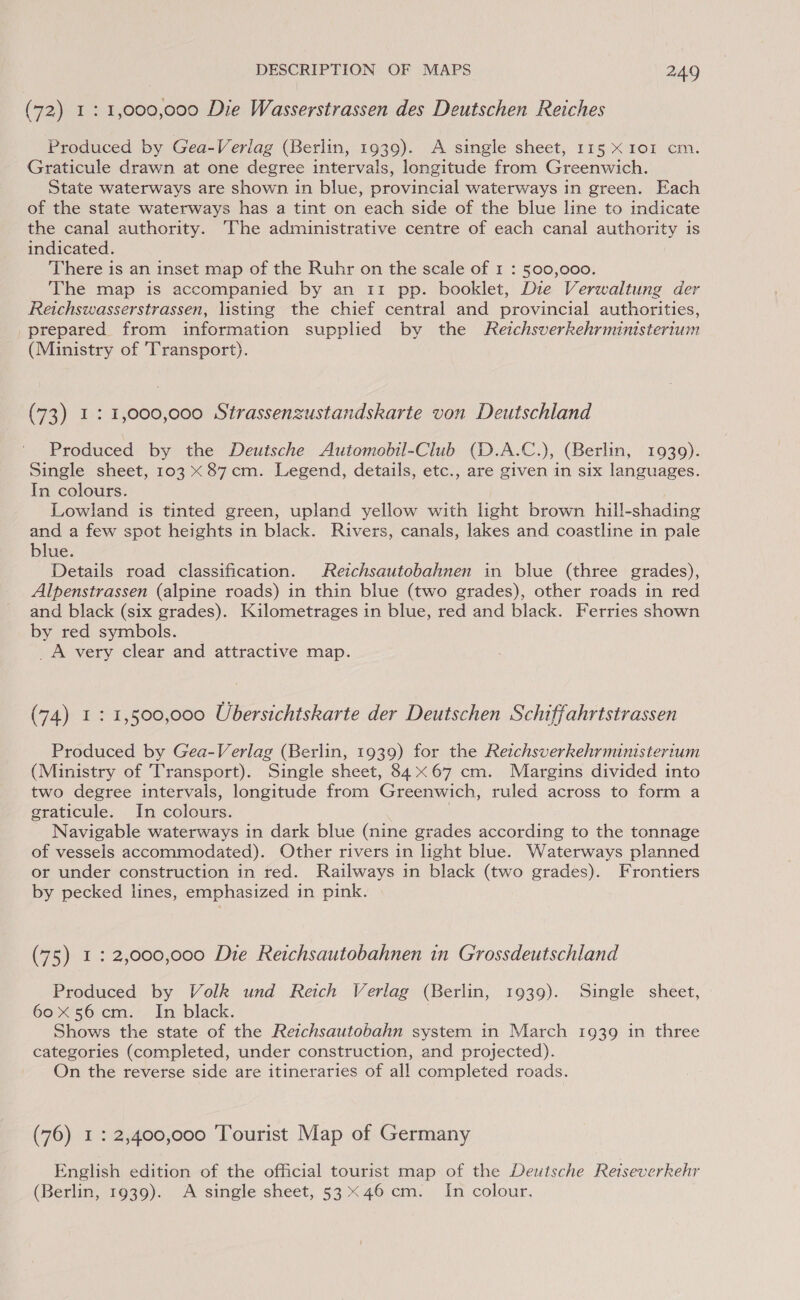 (72) 1: 1,000,000 Die Wasserstrassen des Deutschen Reiches Produced by Gea-Verlag (Berlin, 1939). A single sheet, 115 X 101 cm. Graticule drawn at one degree intervals, longitude from Greenwich. State waterways are shown in blue, provincial waterways in green. Each of the state waterways has a tint on each side of the blue line to indicate the canal authority. The administrative centre of each canal authority is indicated. There is an inset map of the Ruhr on the scale of 1 : 500,000. The map is accompanied by an 11 pp. booklet, Die Verwaltung der Reichswasserstrassen, listing the chief central and provincial authorities, prepared from information supplied by the Reichsverkehrministerium (Ministry of Transport). (73) 1: 1,000,000 Strassenzustandskarte von Deutschland Produced by the Deutsche Automobil-Club (D.A.C.), (Berlin, 1939). Single sheet, 103 x 87cm. Legend, details, etc., are given in six languages. In colours. Lowland is tinted green, upland yellow with light brown hill-shading and a few spot heights in black. Rivers, canals, lakes and coastline in pale blue. Details road classification. Reichsautobahnen in blue (three grades), Alpenstrassen (alpine roads) in thin blue (two grades), other roads in red and black (six grades). Kilometrages in blue, red and black. Ferries shown by red symbols. _ _A very clear and attractive map. (74) 1: 1,500,000 Ubersichtskarte der Deutschen Schiffahrtstrassen Produced by Gea-Verlag (Berlin, 1939) for the Reichsverkehrministertum (Ministry of Transport). Single sheet, 84x67 cm. Margins divided into two degree intervals, longitude from Greenwich, ruled across to form a graticule. In colours. 7 Navigable waterways in dark blue (nine grades according to the tonnage of vessels accommodated). Other rivers in light blue. Waterways planned or under construction in red. Railways in black (two grades). Frontiers by pecked lines, emphasized in pink. (75) 1: 2,000,000 Die Reichsautobahnen in Grossdeutschland Produced by Volk und Reich Verlag (Berlin, 1939). Single sheet, 60X56 cm. In black. Shows the state of the Reichsautobahn system in March 1939 in three categories (completed, under construction, and projected). On the reverse side are itineraries of all completed roads. (76) 1: 2,400,000 Tourist Map of Germany English edition of the official tourist map of the Deutsche Reiseverkehr (Berlin, 1939). A single sheet, 53x46 cm. In colour.