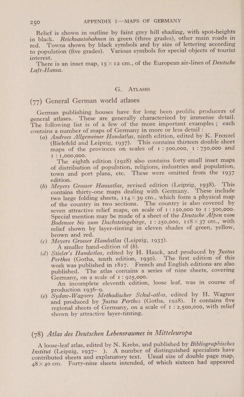 Relief is shown in outline by faint grey hill shading, with spot-heights in black. Reichsautobahnen in green (three grades), other main roads in red. ‘Towns shown by black symbols and by size of lettering according to population (five grades). Various symbols for special objects of tourist interest. There is an inset map, 15 X 12 cm., of the European air-lines of Deutsche Luft-Hansa. G. ATLASES (77) General German world atlases German publishing houses have for long been prolific producers of general atlases. ‘These are generally characterized by immense detail. The following list is of a few of the more important examples ; each contains a number of maps of Germany in more or less detail : (a) Andrees Allgemeiner Handatlas, ninth edition, edited by K. Frenzel (Bielefeld and Leipzig, 1937). ‘This contains thirteen double sheet maps of the provinces on scales of I : 500,000, I : 750,000 and I { £,000,000. ; The eighth edition (1928) also contains forty small inset maps of distribution of population, religions, industries and population, town and port plans, etc. These were omitted from the 1937 edition. (b) Meyers Grosser Hausatlas, revised edition (Leipzig, 1938). This contains thirty-one maps dealing with Germany. ‘These include two large folding sheets, 114 X 39 cm., which form a physical map of the country in two sections. The country is also covered by seven attractive relief maps, on scale of 1: 150,000 to I : 300,000. Special mention may be made of a sheet of the Deutsche Alpen vom Bodensee bis zum Dachsteingebirge, 1 : 250,000, 118 X37 cm., with relief shown by layer-tinting in eleven shades of green, yellow, brown and red. (c) Meyers Grosser Handatlas (Leipzig, 1933). A smaller hand-edition of (8). (d) Stieler’s Handatlas, edited by H. Haack, and produced by Justus Perthes (Gotha, tenth edition, 1930). The first edition of this work was published in 1817. French and English editions are also published. The atlas contains a series of nine sheets, covering Germany, on a scale of I : 925,000. An incomplete eleventh edition, loose leaf, was in course of production 1936-9. (ce) Sydow-Wagners Methodischer Schul-atlas, edited by H. Wagner and produced by Justus Perthes (Gotha, 1928). It contains five regional sheets of Germany, on a scale of I : 2,500,000, with relief shown by attractive layer-tinting. (78) Atlas des Deutschen Lebensraumes in Mitteleuropa A loose-leaf atlas, edited by N. Krebs, and published by Bibliographisches Institut (Leipzig, 1937— ). A number of distinguished specialists have contributed sheets and explanatory text. Usual size of double page map, 48x 40cm. Forty-nine sheets intended, of which sixteen had appeared