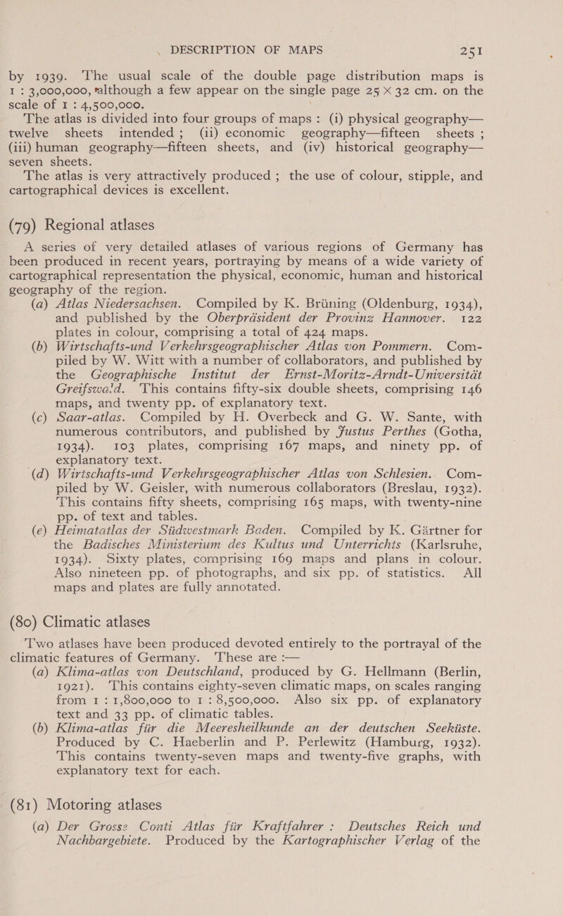 by 1939. The usual scale of the double page distribution maps is I : 3,000,000, talthough a few appear on the single page 25 x 32 cm. on the scale of I : 4,500,000. . The atlas is divided into four groups of maps: (i) physical geography— twelve sheets intended; (ii) economic geography—fifteen sheets ; (iii) human geography—fifteen sheets, and (iv) historical geography— seven sheets. The atlas is very attractively produced ; the use of colour, stipple, and cartographical devices is excellent. (79) Regional atlases A series of very detailed atlases of various regions of Germany has been produced in recent years, portraying by means of a wide variety of cartographical representation the physical, economic, human and historical geography of the region. (a) Ailas Niedersachsen. Compiled by K. Briining (Oldenburg, 1934), and published by the Oberprdsident der Provinz Hannover. 122 plates in colour, comprising a total of 424 maps. (b) Wirtschafts-und Verkehrsgeographischer Atlas von Pommern. Com- piled by W. Witt with a number of collaborators, and published by the Geographische Institut der Ernst-Moritz-Arndt-Universitat Greifswaid. This contains fifty-six double sheets, comprising 146 maps, and twenty pp. of explanatory text. (c) Saar-atlas. Compiled by H. Overbeck and G. W. Sante, with numerous contributors, and published by Justus Perthes (Gotha, 1934). 103 plates, comprising 167 maps, and ninety pp. of explanatory text. (d) Wirischafts-und Verkehrsgeographischer Atlas von Schlesien.. Com- piled by W. Geisler, with numerous collaborators (Breslau, 1932). This contains fifty sheets, comprising 165 maps, with twenty-nine pp. of text and tables. (e) Heimatatlas der Siidwestmark Baden. Compiled by K. Gartner for the Badisches Ministerium des Kultus und Unterrichits (Karlsruhe, 1934). Sixty plates, comprising 169 maps and plans in colour. Also nineteen pp. of photographs, and six pp. of statistics. All maps and plates are fully annotated. (80) Climatic atlases Two atlases have been produced devoted entirely to the portrayal of the climatic features of Germany. ‘These are :— (a) Klima-atlas von Deutschland, produced by G. Hellmann (Berlin, 1921). This contains eighty-seven climatic maps, on scales ranging from 1 : 1,800,000 to 1: 8,500,000. Also six pp. of explanatory text and 33 pp. of climatic tables. (b) Klima-atlas fiir die Meeresheilkunde an der deutschen Seekiiste. Produced by C. Haeberlin and P. Perlewitz (Hamburg, 1932). This contains twenty-seven maps and twenty-five graphs, with explanatory text for each. (81) Motoring atlases (a) Der Grosse Conti Atlas fiir Kraftfahrer : Deutsches Reich und Nachbargebiete. Produced by the Kartographischer Verlag of the