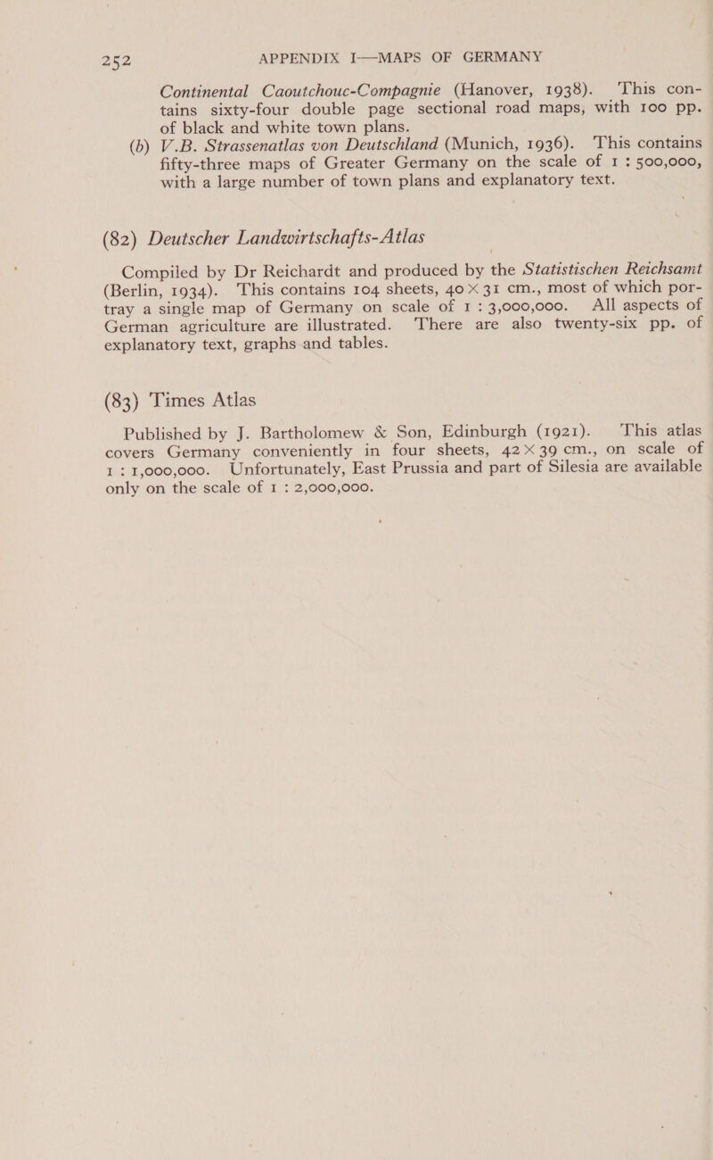 Continental Caoutchouc-Compagnie (Hanover, 1938). ‘This con- tains sixty-four double page sectional road maps, with 100 pp. of black and white town plans. (b) V.B. Strassenatlas von Deutschland (Munich, 1936). ‘This contains fifty-three maps of Greater Germany on the scale of 1 : 500,000, with a large number of town plans and explanatory text. (82) Deutscher Landwirtschafts-Atlas Compiled by Dr Reichardt and produced by the Statistischen Reichsamt (Berlin, 1934). This contains 104 sheets, 40 X 31 cm., most of which por- tray a single map of Germany on scale of 1 : 3,000,000. All aspects of German agriculture are illustrated. There are also twenty-six pp. of explanatory text, graphs and tables. (83) ‘Times Atlas Published by J. Bartholomew &amp; Son, Edinburgh (1921). ‘This atlas covers Germany conveniently in four sheets, 4239 cm., on scale of 121,000,000. Unfortunately, East Prussia and part of Silesia are available