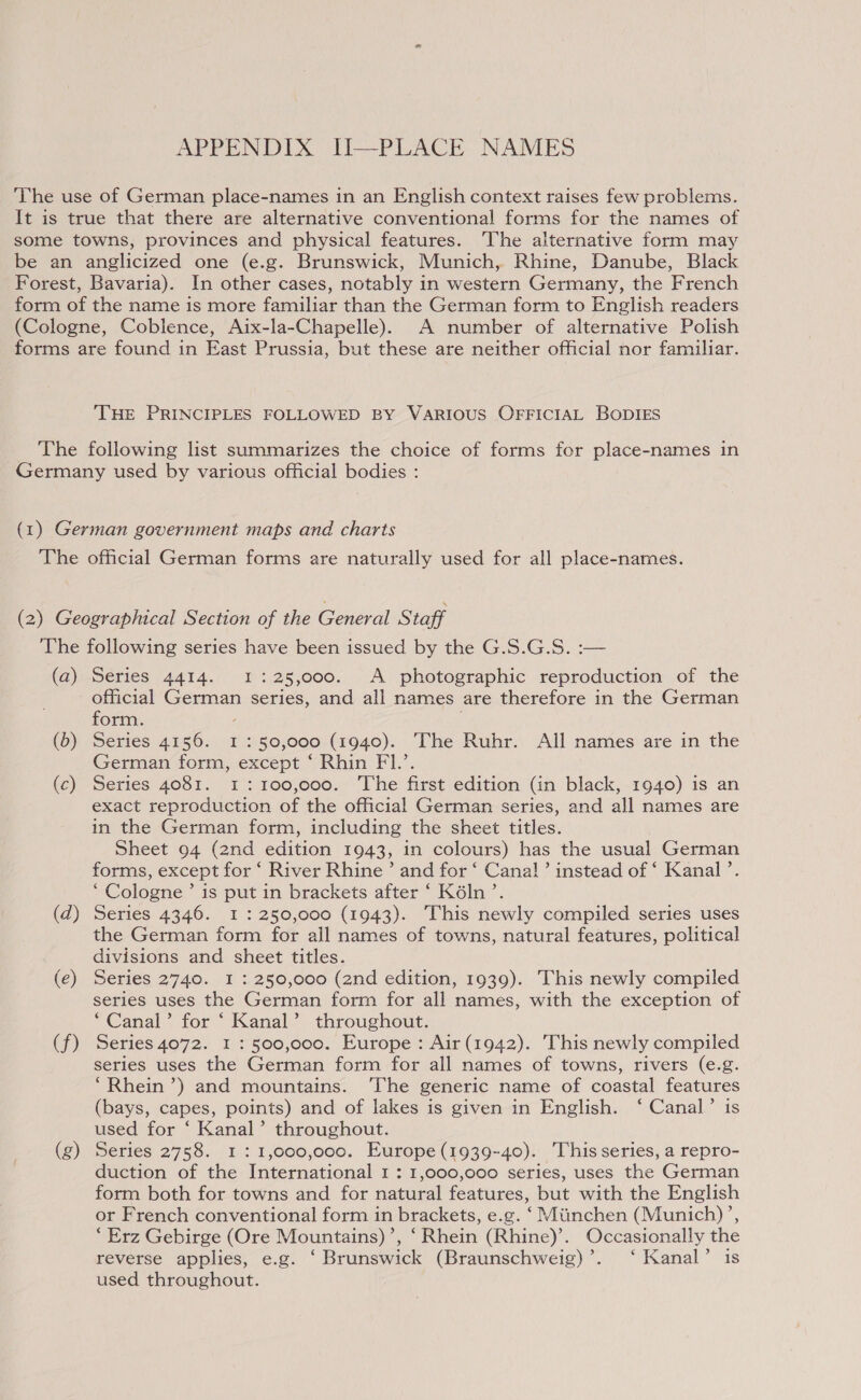 APPENDIX II-—PLACE NAMES The use of German place-names in an English context raises few problems. It is true that there are alternative conventional forms for the names of some towns, provinces and physical features. The alternative form may be an anglicized one (e.g. Brunswick, Munich, Rhine, Danube, Black Forest, Bavaria). In other cases, notably in western Germany, the French form of the name is more familiar than the German form to English readers (Cologne, Coblence, Aix-la-Chapelle). A number of alternative Polish forms are found in East Prussia, but these are neither official nor familiar. THE PRINCIPLES FOLLOWED BY VARIOUS OFFICIAL BODIES The following list summarizes the choice of forms for place-names in Germany used by various official bodies : (1) German government maps and charts The official German forms are naturally used for all place-names. (2) Geographical Section of the General Staff ‘The following series have been issued by the G.S.G.S. :— (a) Series 4414. 1 : 25,000. A photographic reproduction of the official Gennen series, and all names are therefore in the German form. (b) Series 4156. 1:50,000 (1940). The Ruhr. All names are in the German form, except ‘ Rhin FI.’. (c) Series 4081. 1: 100,000. The first edition (in black, 1940) is an exact reproduction of the official German series, and all names are in the German form, including the sheet titles. Sheet 94 (2nd edition 1943, in colours) has the usual German forms, except for ‘ River Rhine’ and for ‘ Cana!’ instead of ‘ Kanal ’. ‘ Cologne ’ is put in brackets after ‘ K6ln’. (d) Series 4346. I : 250,000 (1943). This newly compiled series uses the German form for all names of towns, natural features, political divisions and sheet titles. (e) Series 2740. I : 250,000 (2nd edition, 1939). This newly compiled series uses the German form for all names, with the exception of ‘Canal’ for ‘ Kanal’ throughout. (f) Series 4072. I : 500,000. Europe: Air (1942). This newly compiled series uses the German form for all names of towns, rivers (e.g. ‘Rhein ’) and mountains. The generic name of coastal features (bays, capes, points) and of lakes is given in English. ‘ Canal’ is used for ‘ Kanal’ throughout. (g) Series 2758. 1:1,000,000. Europe (1939-40). This series, a repro- duction of the International 1 : 1,000,000 series, uses the German form both for towns and for natural features, but with the English or French conventional form in brackets, e.g. ‘ Mitinchen (Munich)’, ‘Erz Gebirge (Ore Mountains)’, ‘Rhein (Rhine)’. Occasionally the reverse applies, e.g. ‘ Brunswick (Braunschweig)’. ‘ Kanal’ is used throughout.