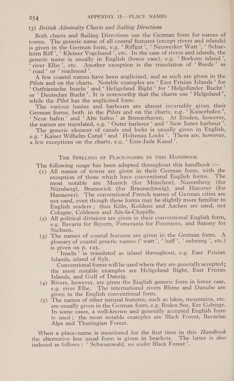 (3) British Admiralty Charts and Sailing Directions Both charts and Sailing Directions use the German form for names of towns. The generic name of all coastal features (except rivers and islands) is given in the German form, e.g. ‘ Riffgat’, ‘ Neuwerker Watt’, ‘ Schar- hérn Riff’, ‘ Kleiner Vogelsand ’, etc. In the case of rivers and islands, the generic name is usually in English (lower case), e.g. ‘ Borkum island’, “river Elbe’, etc. Another exception is the translation of ‘ Reede’ as ‘road ’ or © roadstead ’. A few coastal names have been anglicized, and as such are given in the Pilots and on the charts. Notable examples are ‘ East Frisian Islands’ for ‘ Ostfriesische Inseln’ and ‘ Heligoland Bight’ for ‘ Helgolander Bucht’ or ‘ Deutscher Bucht’. It is noteworthy that the charts use ‘ Helgoland’, while the Pilot has the anglicized form. The various basins and harbours are almost invariably given their German forms, both in the Pilots and on the charts, e.g. ‘ Kaiserhafen’, ‘Neue hafen’ and ‘ Alte hafen’ at Bremerhaven. At Emden, however, the names are translated, e.g. ‘ Outer harbour’ and ‘ New Inner harbour’. The generic element of canals and locks is usually given in English, e.g. ‘ Kaiser Wilhelm Canal’ and ‘ Holtenau Locks’. There are, however, a few exceptions on the charts, e.g. ‘ Ems-Jade Kanal’. \ THE SPELLING OF PLACE-NAMES IN THIS HANDBOOK The following usage has been adopted throughout this handbook :— (1) All names of towns are given in their German form, with the exception of those which have conventional English forms. ‘The most notable are Munich (for Miinchen), Nuremberg (for Niirnberg), Brunswick (for Braunschweig), and Hanover (for Hannover). The conventional French names of German cities are not used, everi though these forms may be slightly more familiar to ’ English readers ; thus K6éln, Koblenz and Aachen are used, not Cologne, Coblence and Aix-la-Chapelle. (2) All political divisions are given in their conventional English form, e.g. Bavaria for Bayern, Pomerania for Pommern, and Saxony for Sachsen. (3) The names of coastal features are given in the German form. A glossary of coastal generic names (‘ watt’, ‘ haff’, ‘ nehrung’, etc.) is given On Pp. 125. “Inseln’ is translated as island throughout, e.g. East Frisian Islands, island of Sylt. Conventional forms will be used where they are generally accepted ; the most notable examples are Heligoland Bight, East Frisian Islands, and Gulf of Danzig. (4) Rivers, however, are given the English generic form in lower case, e.g. river Elbe. The international rivers Rhine and Danube are given in the English conventional form. (5) The names of other natural features, such as lakes, mountains, etc. are usually given in the German form, e.g. Boden See, Erz Gebirge. In some cases, a well-known and generally accepted English form is used; the most notable examples are Black Forest, Bavarian Alps and Thuringian Forest. When a place-name is mentioned for the first time in this Handbook the alternative less usual form is given in brackets. The latter is also indexed as follows : ‘ Schwarzwald, see under Black Forest’.