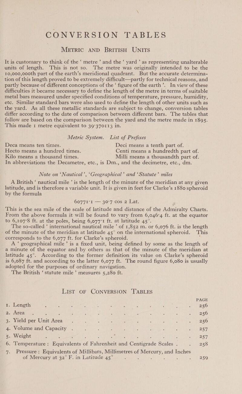 CONVERSION TABLES METRIC AND BRITISH UNITS It is customary to think of the ‘ metre ’ and the ‘ yard ’ as representing unalterable units of length. This is not so. The metre was originally intended to be the 10,000,000th part of the earth’s meridional quadrant. But the accurate determina- tion of this length proved to be extremely difficult—partly for technical reasons, and partly because of different conceptions of the ‘ figure of the earth’. In view of these difficulties it became necessary to define the length of the metre in terms of suitable metal bars measured under specified conditions of temperature, pressure, humidity, etc. Similar standard bars were also used to define the length of other units such as the yard. As all these metallic standards are subject to change, conversion tables differ according to the date of comparison between different bars. The tables that follow are based on the comparison between the yard and the metre made in 1895. This made 1 metre equivalent to 39°370113 in. Metric System. List of Prefixes Deca means ten times. Deci means a tenth part of. Hecto means a hundred times. Centi means a hundredth part of. ‘ Kilo means a thousand times. Milli means a thousandth part of. In abbreviations the Decametre, etc., is Dm., and the decimetre, etc., dm. Note on ‘Nautical’, ‘Geographical’ and ‘Statute’ miles A British ‘ nautical mile ’ is the length of the minute of the meridian at any given latitude, and is therefore a variable unit. It is given in feet for Clarke’s 1880 spheroid by the formula 60771°1 — 30°7 cos 2 Lat. This is the sea mile of the scale of latitude and distance of the Made sies Charts. From the above formula it will be found to vary from 6,046°4 ft. at the equator to 6,107°8 ft. at the poles, being 6,077°1 ft. at latitude 45°. The so-called ‘ international nautical mile ° of 1,852 m. or 6,076 ft. is the length of the minute of the meridian at latitude 45° on abe international spheroid. This corresponds to the 6,077 ft. for Clarke’s spheroid. A ‘ geographical mile’ is a fixed unit, being defined by some as the length of a minute of the equator and by others as that of the minute of the meridian at latitude 45°. According to the former definition its value on Clarke’s spheroid is 6,087 ft. and according to the latter 6,077 ft. The round figure 6,080 is usually adopted for the purposes of ordinary navigation. The British ‘ statute mile ’ measures 5,280 ft. LIST OF CONVERSION ‘TABLES PAGE 1. Length : s * ; : : : : : ; : a 256 2. Area... : : : ! : ; : : 5 3 2 ais 3. Yield per Unit ar : F ; : é ; ; : ; R36, 4. Volume and Capacity . : ‘ : d ; ; : . eve 257 5. Weight 5 4 : ; ‘ Se eet : : : { ie? OST 6. ‘Temperature : Equivalents of Fahrenheit and Centigrade Scales . Dene eae: 7. Pressure: Equivalents of Millibars, Millimetres of Mercury, and Inches