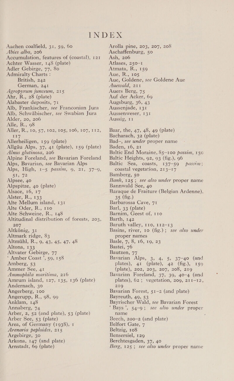 Abies alba, 206 Accumulation, features of (coastal), 121 Achter Wasser, 148 (plate) Adler Gebirge, 77, 80 Admiralty Charts : British, 242 German, 241 Agropyrum junceum, 215 Ahr, R., 28 (plate) Alabaster deposits, 71 Alb, Frankischer, see Franconian Jura Alb, Schwabischer, see Swabian Jura Alder, 20, 206 Alle, R., 98 Alen dR. 10, 57), 102) Fous, 100, 107,112, rt] Allerheiligen, 159 (plate) Allgau Alps, 37, 41 (plate), 159 (plate) Alnus glutinosa, 206 Alpine Foreland, see Bavarian Foreland Alps, Bavarian, see Bavarian Alps Alps, High, 1-5 passim, 9, 21, 37-9, Be 72 Alpsee, 40 Alpspitze, 40 (plate) Alsace, 16, 17 Alster, R., 133 Alte Mellum island, 131 Alte Oder, R., 110 Alte Schweine, R., 148 Altitudinal distribution of forests, 203, 207 Altk6énig, 31 Altmark ridge, 83 Altmiihl, R., 9, 43, 45, 47, 48 Altona, 133 Altvater Gebirge, 77 ‘ Amber Coast ’, 59, 158 Amberg, 53 Ammer See, 41 Ammophila maritima, 216 Amrum island, 127, 135, 136 (plate) Andernach, 30 Angerberg, 100 Angerupp, R., 98, 99 Anklam, 148 Annaberg, 74 Arber, 2, 52 (and plate), 53 (plate) Arber See, 53 (plate) Area, of Germany (1938), 1 Arenaria peploides, 215 Argebirge, 30 Arkona, 147 (and plate) Arnstadt, 69 (plate) Aschaffenburg, 50 Ash, 206 Atlases, 250-1 Atmata, R., 159 Aue, R., 105 Aue, Goldene, see Goldene Aue Auewald, 211 Auers Berg, 75 Auf der Acker, 69 Augsburg, 36, 43 Aussenjade, 131 Aussenweser, I3I Aussig, II Baar, the, 47, 48, 49 (plate) Bacharach, 32 (plate) Bad-, see under proper name Baden, 16, 21 Baltic End Moraine, 85-100 passim, 150 Baltic Heights, 92, 93 (fig.), 96 Baltic Sea, coasts, 137-59 passim; coastal vegetation, 213-17 Bamberg, 50 Bank, 125; see also under proper name Bannwald See, 40 Baraque de Fraiture (Belgian Ardenne), 35 (fig.) Barbarossa Cave, 71 Barl, 33 (plate) Barnim, Geest of, 110 Barth, 142 Baruth valley, 110, 112-13 Basins, river, 10 (fig.); see also under proper names Basle, 7, 8, 16, 19, 23 Bastei, 76 Bautzen, 77 Bavarian Alps, 3, 4, 5, 37-40 (and plates), 41 (plate), 42 (fig.), 150 (plate), 202, 203, 207, 208, 219 Bavarian Foreland, 37, 39, 40-4 (and plates), 62; vegetation, 209, 211-12, 219 Bavarian Forest, 51-2 (and plate) Bayreuth, 49, 53 Bayrischer Wald, see Bavarian Forest ‘Bays’, 54-9; see also under proper name Beech, 200-2 (and plate) Belfort Gate, 7 Beltzig, 108 Bensersiel, 129 Berchtesgaden, 37, 40 Berg, 125; see also under proper name