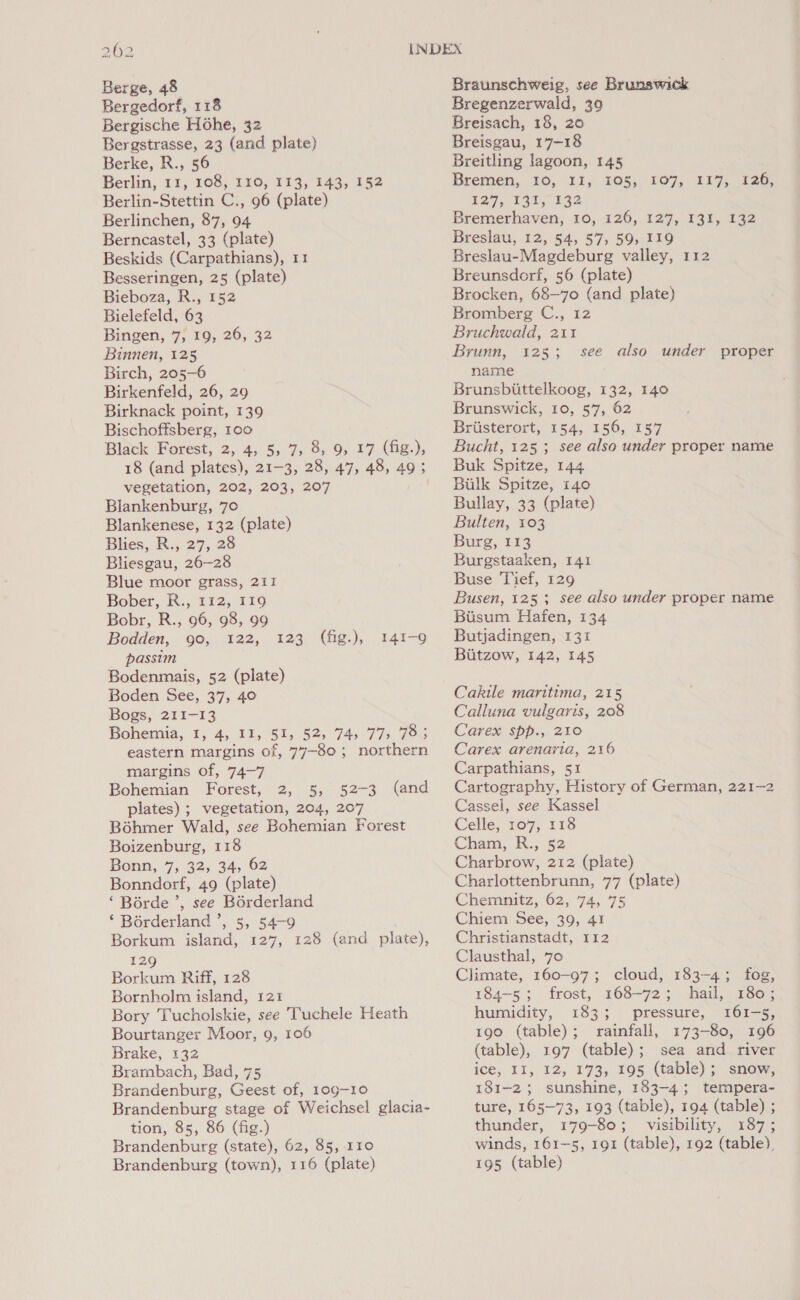 Berge, 48 Bergedorf, 118 Bergische Hohe, 32 Bergstrasse, 23 (and plate) Berke, R., 56 Berlin, 11, 108, 110, 113, 143, 152 Berlin-Stettin C., 96 (plate) Berlinchen, 87, 94 Berncastel, 33 (plate) Beskids (Carpathians), 11 Besseringen, 25 (plate) Bieboza, R., 152 Bielefeld, 63 Bingen, 7, 19, 26, 32 Binnen, 125 Birch, 205-6 Birkenfeld, 26, 29 Birknack point, 139 Bischoffsberg, 100 Black Forest, 2, 45. 55:7, 8» 9s, 17. (he,), 18 (and plates), 21-3, 28, 47, 48, 49; vegetation, 202, 203, 207 Blankenburg, 70 Blankenese, 132 (plate) Blies, R., 27, 28 Bliesgau, 26-28 Blue moor grass, 211 Bober, R., 112, 119 Bobr, R., 96, 98, 99 Bodden, 90, 122, passim Bodenmais, 52 (plate) Boden See, 37, 40 Bogs, 211-13 Bohemia, 1, 4, II, 51, 52, 74) 77, 78; eastern margins of, 77-80 ; northern margins of, 74-7 Bohemian Forest, 2, 5, 52-3 (and plates) ; vegetation, 204, 207 Bohmer Wald, see Bohemian Forest Boizenburg, 118 Bonn, 7, 32, 34, 62 Bonndorf, 49 (plate) ‘ Borde ’, see Borderland ‘ Borderland ’, 5, 54-9 Borkum island, 127, 128 (and plate), 129 Borkum Riff, 128 Bornholm island, 121 Bory Tucholskie, see Tuchele Heath Bourtanger Moor, 9, 106 Brake, 132 Brambach, Bad, 75 Brandenburg, Geest of, 109-10 Brandenburg stage of Weichsel glacia- tion, 85, 86 (fig.) Brandenburg (state), 62, 85, 110 Brandenburg (town), 116 (plate) 123 (fig.), 141-9 Braunschweig, see Brunswick Bregenzerwald, 39 Breisach, 18, 20 Breisgau, 17-18 Breitling lagoon, 145 Bremen, 10, 11, 205, 107, 217,126; 127, 14%. 132 Bremerhaven, 10, 126, 127, 131, 132 Breslau, 12, 54, 57, 59, 119 Breslau-Magdeburg valley, 112 Breunsdorf, 56 (plate) Brocken, 68—70 (and plate) Bromberg C., 12 Bruchwald, 211 Brunn, 125; name Brunsbuttelkoog, 132, 140 Brunswick, 10, 57, 62 Briisterort, 154, 156, 157 Bucht, 125 ; see also under proper name Buk Spitze, 144 Bilk Spitze, 140 Bullay, 33 (plate) Bulten, 103 Burg, 113 Burgstaaken, 141 Buse Tief, 129 Busen, 125; see also under proper name Biisum Hafen, 134 Butjadingen, 131 Biitzow, 142, 145 see also under proper Cakile maritima, 215 Calluna vulgaris, 208 Carex spp., 210 Carex arenaria, 216 Carpathians, 51 Cartography, History of German, 221-2 Cassel, see Kassel Celle, 107, 118 Cham, R., 52 Charbrow, 212 (plate) Charlottenbrunn, 77 (plate) Chemnitz, 62, 74, 75 Chiem See, 39, 41 Christianstadt, 112 Clausthal, 70 Climate, 160-97; cloud, 183-4; fog, 184-5; frost, 168-72; hail, 180; humidity, 183; pressure, 161-5, 190 (table); rainfall, 173-80, 196 (table), 197 (table); sea and river ice, II, 12, 173, 195 (table); snow, 181-2; sunshine, 183-4; tempera- ture, 165-73, 193 (table), 194 (table) ; thunder, 179-80; visibility, 187; winds, 161—5, 191 (table), 192 (table), 195 (table)