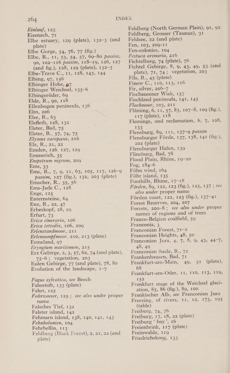 204 Einlauf, 125 Fisenach, 71 Elbe estuary, 129 (plate), 132-3 (and plate) Elbe Gorge, 54, 76, 77 (fig.) Elbe, R., 11, 53, 54, 87, 69-80 passim, 90, 102-116 passim, 118-19, 120, 127 (and fig.), 128, 129 (plate), 132-3 Elbe-Trave C., 11, 128, 143, 144 Elbing, 97, 156 Elbinger Hohe, 97 Elbinger Weichsel, 155-6 Elbingeréder, 69 Elde, R., go, 118 Ellenbogen peninsula, 136 Elm, 206 Else, R., 63 Elsfleth, 128, 132 Elster, Bad, 75 Elster, R., 57, 74, 75 Elymus europeus, 210 Elz, Ri,.21, 22 Emden, 126, 127, 129 Emmerich, 35 Empetrum nigrum, 209 Ems, 33 Ems, R., 7,9, Ii, 63, 105, 117, 126-9 passim, 127 (fig.), 132, 203 (plate) Emscher, R., 35, 56 Ems-Jade C., 128 Enge, 125 Enternsteine, 64 Paz, R.; 22, 47 Erbeskopf, 28, 29 Erfurt, 73 Erica cineraria, 106 Erica tetralix, 106, 209 Erlenstandmoor, 211 Erlensumpfmoor, 210, 213 (plate) Ermeland, 97 Eryngium maritimum, 215 Erz Gebirge, 2, 3, 57, 62, 74 (and plate), 75-6; vegetation, 203 Eulen Gebirge, 77 (and plate), 78, 80 Evolution of the landscape, 1-7 Fagus sylvatica, see Beech Fahretoft, 133 (plate) Fahrt, 125 Fahrwasser, 125; see also under proper name Falsches 'Tief, 132 Falster island, 142 Fehmarn island, 138, 140, 141, 143 Fehnkolonien, 104. Fehrbellin, 113 Feldberg (Black Forest), 2, 21, 22 (and plate) Feldberg (North German Plain), 91, 92 Feldberg, Grosser (Taunus), 31 Feldsee, 22 (and plate) Fen, 103, 209-11 Fen-colonies, 104 Festuca arenaria, 216 Fichtelberg, 74 (plate), 76 Fichtel Gebirge, 8, 9, 43, 49, 53 (and plate), 71, 74; vegetation, 203 Fils, R., 45 (plate) Finow C., 110, 113, 116 Fir, silver, 206-7 Fischausener Wiek, 157 Fischland peninsula, 141, 145 Flachmoor, 103, 211 Flaming, 6, 11, 57, 83, 107-8, 109 (fig.), 117 (plate), 118 Flemings, and reclamation, 6, 7, 108, 133 Flensburg, 89, 111, 137-9 passim Flensburger Férde, 137, 138, 141 (fig.), 202 (plate) Flensburger Hafen, 139 Flinsburg, Bad, 78 Flood Plain, Rhine, 19-20 Fog, 184-6 Fohn wind, 164 Fohr island, 135 Foothills, Rhine, 17-18 Férden, 89, 122, 123 (fig.), 125, 137 5 see also under proper name Férden coast, 122, 123 (fig.), 137-41 Forest Reserves, 204, 207 Forests, 200-8 ; see also under proper names of regions and of trees Franco-Belgian coalfield, 59 Franconia, 3 Franconian Forest, 71-2 Franconian Heights, 48, 50 Franconian Jura, 4, 7, 8, 9, 43, 44-7; 48, 49 Franconian Saale, R., 72 Frankenhausen, Bad, 71 Frankfurt-am-Main, 49, 51 68 Frankfurt-am-Oder, 11, 110, 113, 119, 152 Frankfurt stage of the Weichsel glaci- ation, 85, 86 (fig.), 89, 100 Frankischer Alb, see Franconian Jura (table) Freiberg, 74, 76 Freiburg, 17, 18, 22 (plate) Freiburg ‘ bay’, 16 Freienbrink, 117 (plate) Freinwalde, 119 Friedrichskoog, 133 (plate),
