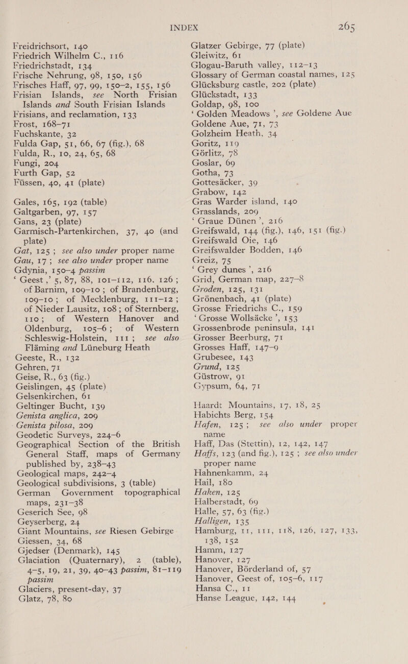 Friedrich Wilhelm C., 116 Friedrichstadt, 134 Frische Nehrung, 98, 150, 156 Frisches Haff, 97, 99, 150-2, 155, 150 Frisian Islands, see North Frisian Islands and South Frisian Islands Frisians, and reclamation, 133 Frost, 168-71 Fuchskante, 32 Fulda Gap, 51, 66, 67 (fig.), 68 Fulda, R., 10, 24, 65, 68 Fungi, 204 Furth Gap, 52 Fiissen, 40, 41 (plate) Gales, 165, 192 (table) Galtgarben, 97, 157 Gans, 23 (plate) Garmisch-Partenkirchen, 37, 40 (and plate) Gat, 125; see also under proper name Gau, 17; see also under proper name Gdynia, 150-4 passim ‘ Geest ,’ 5, 87, 88, 101-112, 116. 126; of Barnim, 109-10; of Brandenburg, 109-10; of Mecklenburg, 111-12 ; of Nieder Lausitz, 108 ; of Sternberg, 110; of Western Hanover and Oldenburg, 105-6; of Western -Schleswig-Holstein, 111; see also Flaming and Liineburg Heath Geeste, R., 132 Gehren, 71 Geise, R., 63 (fig.) Geislingen, 45 (plate) Gelsenkirchen, 61 Geltinger Bucht, 139 Genista anglica, 209 Geodetic Surveys, 224-6 Geographical Section of the British General Staff, maps of Germany published by, 238-43 Geological maps, 242-4 Geological subdivisions, 3 (table) German Government topographical maps,. 231-38 Geserich See, 98 Geyserberg, 24 Giant Mountains, see Riesen Gebirge Giessen, 34, 68 Gjedser (Denmark), 145 Glaciation (Quaternary), 2 (table), 4-5, 19, 21, 39, 40-43 passim, 81-119 passim Glaciers, present-day, 37 Glatz, 78, 80 Gleiwitz, 61 Glogau-Baruth valley, 112-13 Glossary of German coastal names, 125 Gliicksburg castle, 202 (plate) Gliickstadt, 133 Goldap, 98, 100 ‘Golden Meadows ’, see Goldene Aue Goldene Aue, 71, 73 Golzheim Heath, 34 Goritz, 119 GO6rlitz, 78 Goslar, 69 Gotha, 73 Gottesdcker, 39 Grabow, 142 Gras Warder island, 140 Grasslands, 209 ‘ Graue Diinen’, 216 Greifswald, 144 (fig.), 146, 151 (fig.) Greifswald Oie, 146 Greifswalder Bodden, 146 Greiz, 75 ‘Grey dunes ’, 216 Grid, German map, 227-8 Groden, 125, 131 Gr6nenbach, 41 (plate) Grosse Friedrichs C., 159 ‘Grosse Wollsicke ’, 153 Grossenbrode peninsula, 141 Grosser Beerburg, 71 Grosses Haff, 147-9 Grubesee, 143 Grund, 125 Gistrow, 91 Gypsum, 64, 71 Haardt Mountains, 17, 18, 25 Habichts Berg, 154 name Hail, Das (Stettin), 12, 142, 147 Haffs, 123 (and fig.), 125 ; see also under proper name Hahnenkamm, 24 Hail, 180 Haken, 125 Halberstadt, 69 Halle, 57, 63 (fig.) Halligen, 135 Hamburg, a; 211; 178,226,127, 433; 228, 152 Hamm, 127 Hanover, 127 Hanover, Borderland of, 57 Hanover, Geest of, 105-6, 117 Hansa C,,/ 11 Hanse League, 142, 144