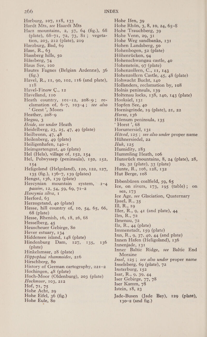 Harburg, 107, 118, 133 Hardt Mts, see Haardt Mts Harz mountains, 2, 57, 64 (fig.), 68 (plate), 68-71, 72, 73, 813 vegeta- tion, 203, 212 (plate), 219 Harzburg, Bad, 69 Hase, R., 63 Hassberg hills, 50 Hassberg, 74 Haus See, 100 Hautes Fagnes (Belgian Ardenne), 36 (fig.) Havel, R., 11, 90, 102, 116 (and plate), 118 Havel-Finow C., 12 Havelland, 110 Heath country, 101-12, 208-9; re- clamation of, 6-7, 103-4; see also “ Geest ’, Moors Heather, 208-9 Hegau, 3 Heide, see under Heath Heidelberg, 23, 25, 47, 49 (plate) Heilbronn, 47, 48 Heilenberg, 49 (plate) Heiligenhafen, 140-1 Heimgartengrat, 40 (plate) Hel (Hela), village of, 152, 154 Hel, Polwyssep (peninsula), 150, 152, 154 Heligoland (Helgoland), 120, 122, 127, 135 (fig.), 136-7, 139 (plates) Hengst, 136, 139 (plate) Hercynian mountain system, passim, 12, 54, 59, 69, 71-2 Hercynia silva, 1 Herford, 63 Herzogstand, 40 (plate) Hesse, hill country of, 10, 54, 65, 66, 68 (plate) Hesse, Rhenish, 16, 18, 26, 68 Hesselberg, 45 Heuscheuer Gebirge, 80 Hever estuary, 134 Hiddensee island, 148 (plate) Hindenburg Dam, 127, (plate) Hinkelsmaar, 28 (plate) Hippophae rhamnoides, 216 Hirschberg, 80 History of German cartography, 221-2 Hochingen, 48 (plate) Hoch-Moor (Oldenburg), 203 (plate) Hochmoor, 103, 212 Hof, 71, 75 Hohe Acht, 29 Hohe Eifel, 36 (fig.) Hohe Eule, 80 I~4 135) 72.430 Hohe Ifen, 39 Hohe Rhon, 3, 8, 10, 24, 65-8 Hohe Trauchberg, 39 Hohe Venn, 29, 31 Hohe Weg sandbanks, 131 Hohen Landsberg, 50 Hohenbogen, 52 (plate) Hohenriicken, 94 Hohenschwangau castle, 40 Hohenstein, 97 (plate) Hohenzollern, C., 11, 143 Hohenzollern Castle, 45, 48 (plate) Hohwacht Bucht, 140 Hollanders, reclamation by, 108 Holnis peninsula, 139 Holtenau locks, 138, 140, 143 (plate) Hooksiel, 131 Hopfen See, 40 Hornisgrinde, 19 (plate), 21, 22 Horns, 136 H6rnum peninsula, 135 ‘ ‘Horst ’, 68 Horumersiel, 131 Héved, 125 ; see also under proper name Hiihnersiedel, 22 Huk, 125 Humidity, 183 Hummling Heath, 106 Hunsrtick mountains, 8, 24 (plate), 28, 29, 32 (plate), 33 (plate) Hunte, R., 106, 128, 132 Hut Berge, 108 Ibbenbiiren coalfield, 59, 65 Ice, on rivers, 173, 195 (table); .on sea, 173 Ice Age, see Glaciation, Quaternary Tjssel, R., 35 1), R.,. 9 Iller, R., 9, 41 (and plate), 44 iim, R:, 72 Ilmenau, 72 Ilz, R., 44 (plate) Immenstadt, 159 (plate) Inn, R., 9, 37, 40, 44 (and plate) Innen Hafen (Heligoland), 136 Innenjade, 131 Inner Baltic Ridge, see Baltic End Moraine Insel, 125; see also under proper name Inselsberg, 69 (plate), 72 Insterburg, 152 Isar, R., 9, 39, 44 Iser Gebirge, 77, 78 Iser Kamm, 78 Istein, 18, 23 Jade-Busen (Jade Bay), 129 (plate), 130-2 (and fig.)