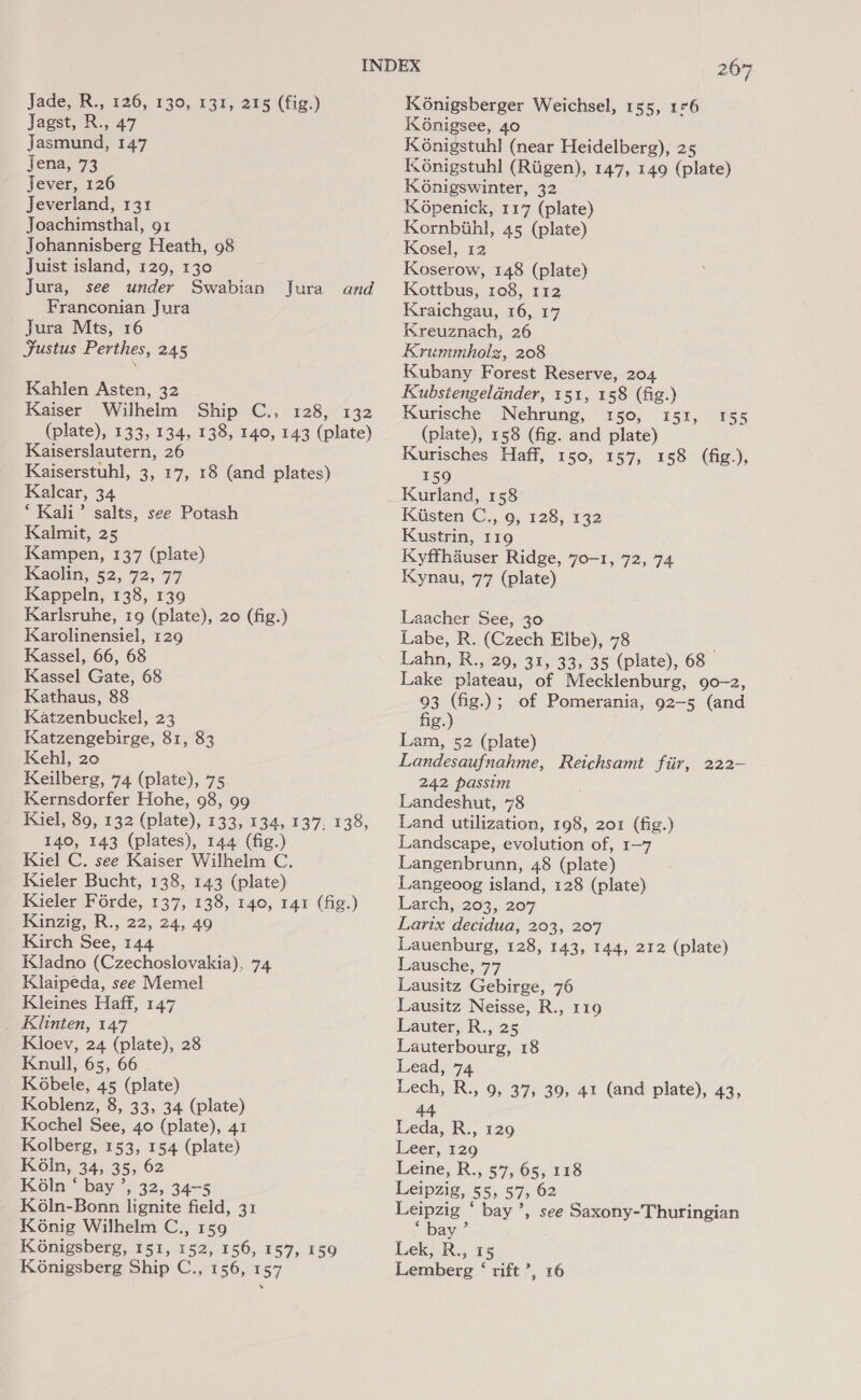 Jagst, R., 47 Jasmund, 147 Jena, 73 Jever, 126 Jeverland, 131 Joachimsthal, 91 Johannisberg Heath, 98 Juist island, 129, 130 Jura, see under Swabian Jura Franconian Jura Jura Mts, 16 Fustus Perthes, 245 \ and Kahlen Asten, 32 Kaiser Wilhelm Ship C., 128, 132 (plate), 133, 134, 138, 140, 143 (plate) Kaiserslautern, 26 Kaiserstuhl, 3, 17, 18 (and plates) Kalcar, 34 ‘Kali’ salts, see Potash Kalmit, 25 Kampen, 137 (plate) Kaolin, 52, 72, 77 Kappeln, 138, 139 Karlsruhe, 19 (plate), 20 (fig.) Karolinensiel, 129 Kassel, 66, 68 Kassel Gate, 68 Kathaus, 88 Katzenbuckel, 23 Katzengebirge, 81, 83 Kehl, 20 Keilberg, 74 (plate), 75 Kernsdorfer Hohe, 98, 99 Kiel, 89, 132 (plate), 133, 134, 137, 138, 140, 143 (plates), 144 (fig.) Kiel C. see Kaiser Wilhelm C. Kieler Bucht, 138, 143 (plate) Kieler Forde, 137, 138, 140, 141 (fig.) Kinzig, R., 22, 24, 49 Kirch See, 144 Kladno (Czechoslovakia), 74 Klaipeda, see Memel Kleines Haff, 147 Klinten, 147 Kloev, 24 (plate), 28 Knull, 65, 66 Kobele, 45 (plate) Koblenz, 8, 33, 34 (plate) Kochel See, 40 (plate), 41 Kolberg, 153, 154 (plate) Koln, 34, 35, 62 K6ln ° bay , 32, 34-5 Koln-Bonn lignite field, 31 Konig Wilhelm C., 159 Konigsberg, 151, 152, 156, 157, 159 Konigsberg Ship C., 156, 157 KOnigsee, 40 KG6nigstuhl (near Heidelberg), 25 K6nigstuhl (Rigen), 147, 149 (plate) K6nigswinter, 32 Kopenick, 117 (plate) Kornbiihl, 45 (plate) Kosel, 12 Koserow, 148 (plate) Kottbus, 108, 112 Kraichgau, 16, 17 Kreuznach, 26 Krummholz, 208 Kubany Forest Reserve, 204 Kubstengeldnder, 151, 158 (fig.) Kurische Nehrung, 150, 151, 155 (plate), 158 (fig. and plate) Kurisches Haff, 150, 157, 158 (fig.), 159 Kurland, 158 Kiisten C., 9, 128, 132 Kustrin, 119 Kyffhauser Ridge, 70-1, 72, 74 Kynau, 77 (plate) Laacher See, 30 Labe, R. (Czech Elbe), 78 Lahn, RS, 29, 31, 33> 35 (plate), 68 Lake plateau, of Mecklenburg, 90-2, 93 (fig.); of Pomerania, 92-5 (and fig.) Lam, 52 (plate) Landesaufnahme, Reichsamt fiir, 222- 242 passim Landeshut, 78 Land utilization, 198, 201 (fig.) Landscape, evolution of, 1-7 Langenbrunn, 48 (plate) Langeoog island, 128 (plate) Larch, 203, 207 Larix decidua, 203, 207 Lauenburg, 128, 143, 144, 212 (plate) Lausche, 77 Lausitz Gebirge, 76 Lausitz Neisse, R., 119 Lauter, R., 25 Lauterbourg, 18 Lead, 74 Lech, R., 9, 37, 39, 41 (and plate), 43, 44 Leda, R., 129 Leer, 129 Leine, R., 57, 65, 118 Leipzig, 55, 57, 62 Leipzig ‘ bay’, see Saxony-Thuringian 6 bay > Lek. R., 15 Lemberg ‘ rift’, 16