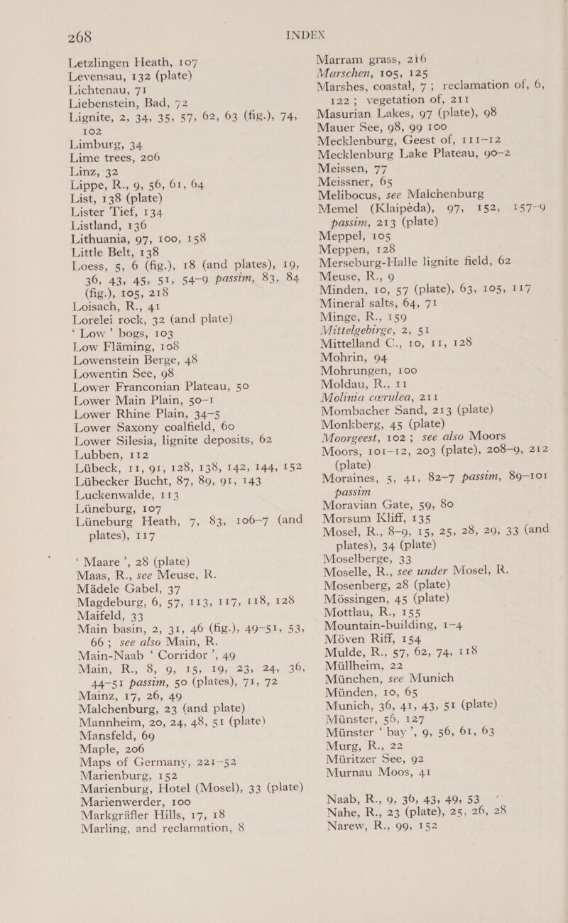 Letzlingen Heath, 107 Levensau, 132 (plate) Lichtenau, 71 Liebenstein, Bad, 72 Lignite, 2, 34, 35, 57, 62, 63 (fig.), 74, 102 Limburg, 34 Lime trees, 206 Limz, 32 Lippe, R., 9, 56, 61, 64 List, 138 (plate) Lister Tief, 134 Listland, 136 Lithuania, 97, 100, 158 Little Belt, 138 Loess, 5, 6 (fig.), 18 (and plates), 19, 36, 43, 45, 51, 54-9 passim, 83, 84 (fig.), 105, 218 Loisach, R., 41 Lorelei rock, 32 (and plate) ‘Low’ bogs, 103 Low Flaming, 108 Lowenstein Berge, 48 Lowentin See, 98 Lower Franconian Plateau, 50 Lower Main Plain, 50-1 Lower Rhine Plain, 34-5 Lower Saxony coalfield, 60 Lower Silesia, lignite deposits, 62 Lubben, 112 Liibeck, 11, 91, 128, 138, 142, 144, 152 Liibecker Bucht, 87, 89, 91, 143 Luckenwalde, 113 Liineburg, 107 Liineburg Heath, 7, 83, 106-7 (and plates), 117 ‘Maare ’, 28 (plate) Maas, R., see Meuse, R. Madele Gabel, 37 Magdeburg, 6, 57, 113, 117, 118, 128 Maifeld, 33 Main basin, 2, 31, 46 (fig-), 49-51, 53, 66; see also Main, R. Main-Naab ‘ Corridor ’, 49 Mam, 8) 0, 15, BO,n25n245 136; 44-51 passim, 50 (plates), 71, 72 Mainz, 17, 26, 49 Malchenburg, 23 (and plate) Mannheim, 20, 24, 48, 51 (plate) Mansfeld, 69 Maple, 206 Maps of Germany, 221-52 Marienburg, 152 Marienburg, Hotel (Mosel), 33 (plate) Marienwerder, 100 Markerafler Hills, 17, 18 Marling, and reclamation, 8 Marram grass, 216 Marschen, 105, 125 Marshes, coastal, 7; reclamation of, 6, 122; vegetation of, 211 Masurian Lakes, 97 (plate), 98 Mauer See, 98, 99 100 Mecklenburg, Geest of, 111-12 Mecklenburg Lake Plateau, 90-2 Meissen, 77 Meissner, 65 Melibocus, see Malchenburg Memel (Klaipeda), 97, 152, passim, 213 (plate) Meppel, 105 Meppen, 128 Merseburg-Halle lignite field, 62 Meuse, R., 9 Minden, 10, 57 (plate), 63, 105, 117 Mineral salts, 64, 71 Minge, R., 159 Mittelgebirge, 2, 51 Mittelland C., 10, 11, 128 Mohrin, 94 Mohrungen, 100 Moldau, R., 11 Molinia coerulea, 211 Mombacher Sand, 213 (plate) Monkberg, 45 (plate) Moorgeest, 102; see also Moors Moors, 101-12, 203 (plate), 208-9, 212 (plate) Moraines, 5, 41, 82-7 passim, 89-101 passim . Moravian Gate, 59, 80 Morsum Kliff, 135 Mosel, R., 8-9, 15, 25, 28, 29, 33 (and plates), 34 (plate) Moselberge, 33 Moselle, R., see under Mosel, R. Mosenberg, 28 (plate) Méossingen, 45 (plate) Mottlau, R., 155 Mountain-building, 1-4 Moven Riff, 154 Niulde, R., 57, 62, 74,18 Miillheim, 22 Miinchen, see Munich Miinden, 10, 65 Munich, 36, 41, 43, 51 (plate) Minster, 56, 127 Miinster ‘ bay’, 9, 56, 61, 63 Murg, R., 22 Miiritzer See, 92 Murnau Moos, 41 iS f7e Naab, R., 9, 36, 43, 49, 53 Nahe, R., 23 (plate), 25, 26, 28 Narew, R., 99, 152