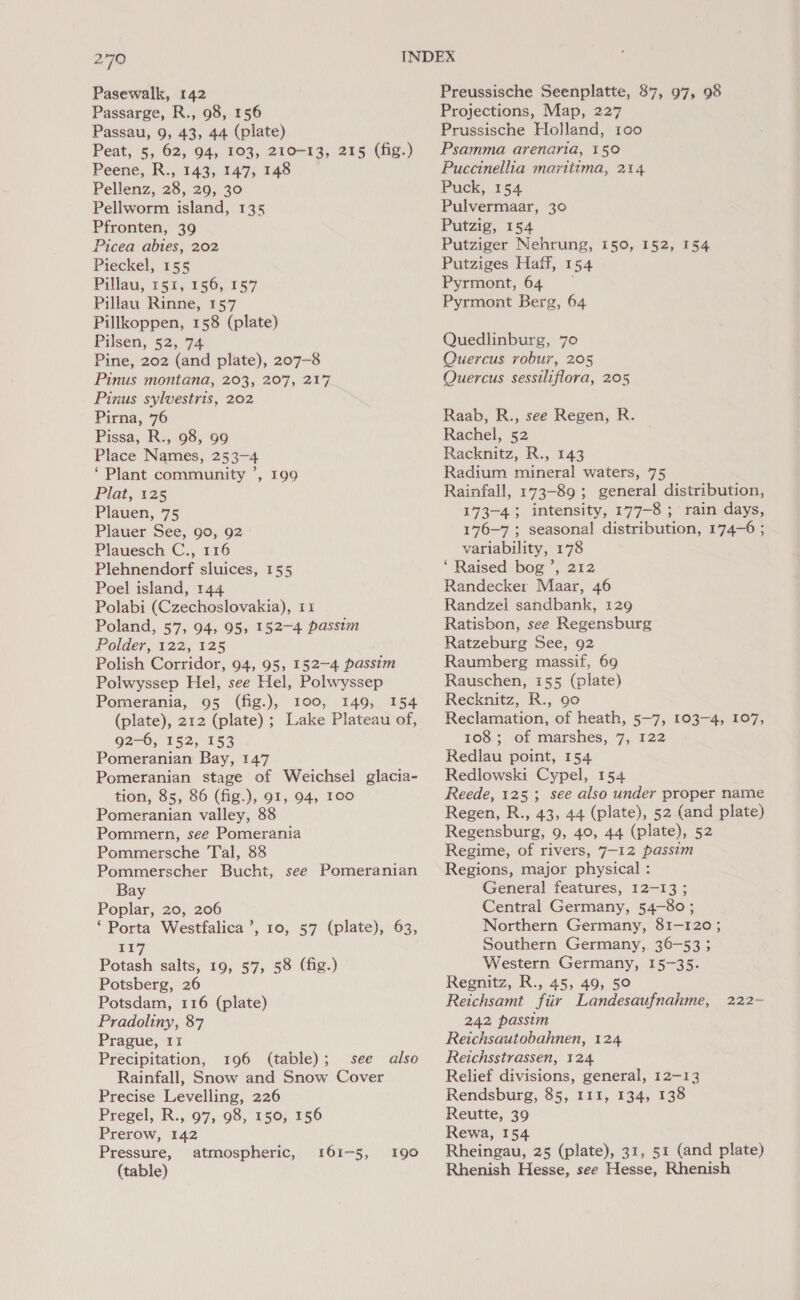 279 Pasewalk, 142 Passarge, R., 98, 156 Passau, 9, 43, 44 (plate) Peat, 5, 62, 94, 103, 210-13, 215 (fig.) Peene, R., 143, 147, 148 Pellenz, 28, 29, 30 Pellworm island, 135 Pfronten, 39 Picea abtes, 202 Pieckel, 155 Pitlau, 191, 156, 157 Pillau Rinne, 157 Pillkoppen, 158 (plate) Pilsen, 52, 74 Pine, 202 (and plate), 207-8 Pinus montana, 203, 207, 217 Pinus sylvestris, 202 Pirna, 76 Pissa, R., 98, 99 Place Names, 253-4 ‘Plant community ’, 199 Plat; 7125 Plauen, 75 Plauer See, go, 92 Plauesch C., 116 Plehnendorf sluices, 155 Poel island, 144 Polabi (Czechoslovakia), 11 Poland, 57, 94, 95, 152-4 passim Polder, 122, 125 Polish Corridor, 94, 95, 152-4 passim Polwyssep Hel, see Hel, Polwyssep Pomerania, 95 (fig.), 100, 149, 154 (plate), 212 (plate) ; Lake Plateau of, 92-6, 152, 153 Pomeranian Bay, 147 Pomeranian stage of Weichsel glacia- tion, 85, 86 (fig.), 91, 94, 100 Pomeranian valley, 88 Pommern, see Pomerania Pommersche Tal, 88 Pommerscher Bucht, see Pomeranian Bay Poplar, 20, 206 ‘Porta Westfalica’, 10, 57 (plate), 63, 117 Potash salts, 19, 57, 58 (fig.) Potsberg, 26 Potsdam, 116 (plate) Pradoliny, 87 Prague, 1x Precipitation, 196 (table); see also Rainfall, Snow and Snow Cover Pregel, R., 97, 98, 150, 156 Prerow, 142 Pressure, atmospheric, (table) 161-5, 190 Preussische Seenplatte, 87, 97, 98 Projections, Map, 227 Prussische Holland, 1oo Psamma arenaria, 15° Puccinellia maritima, 214 Puck, 154 Pulvermaar, 30 Putzig, 154 Putziger Nehrung, 150, 152, 154 Putziges Haff, 154 Pyrmont, 64 ~ Pyrmont Berg, 64 Quedlinburg, 70 Quercus robur, 205 Quercus sessiliflora, 205 Raab, R., see Regen, R. Rachel, 52 Racknitz, R., 143 Radium mineral waters, 75 Rainfall, 173-89 ; general distribution, 173-4; intensity, 177-8 ; rain days, 176-7 ; seasonal distribution, 174-6 ; variability, 178 ‘ Raised bog ’, 212 Randecker Maar, 46 Randzel sandbank, 129 Ratisbon, see Regensburg Ratzeburg See, 92 Raumberg massif, 69 Rauschen, 155 (plate) Recknitz, R., go Reclamation, of heath, 5-7, 103-4, 107, 108; of marshes, 7, 122 Redlau point, 154 Redlowski Cypel, 154 Reede, 125; see also under proper name Regen, R., 43, 44 (plate), 52 (and plate) Regensburg, 9, 40, 44 (plate), 52 Regime, of rivers, 7-12 passim Regions, major physical : General features, 12-13; Central Germany, 54-80; Northern Germany, 81-120 ; Southern Germany, 36-53 ; Western Germany, 15-35. Regnitz, R., 45, 49, 50 Reichsamt fiir Landesaufnahme, 242 passim Reichsautobahnen, 124 Reichsstrassen, 124. Relief divisions, general, 12-13 Reutte, 39 Rewa, 154 Rheingau, 25 (plate), 31, 51 (and plate) Rhenish Hesse, see Hesse, Rhenish 222—-