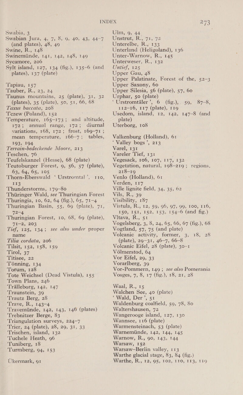 Swabia, 3 Swabian Jura, 4, 7, 8, 9, 49, 43, 44-7 (and plates), 48, 49 Swine, R., 148 Swinemiinde, 141, 142, 148, 149 Sycamore, 206 Sylt island, 127, 134 (fig.), 135-6 (and plates), 137 (plate) Tapiau, 157 Tauber, R:, 23, 24 Taunus mountains, 25 (plate), 31, 32 (plates), 35 (plate), 50, 51, 66, 68 Taxus baccata, 208 Tczew (Poland), 152 : Temperature, 165-173; and altitude, 172; annual range, 172; diurnal variations, 168, 172; frost, 169-71 ; mean temperature, 166-7; tables, 193, 194 Terrain-bedeckende Moore, 213 Teschen, 76 Teufelskanzel (Hesse), 68 (plate) Teutoburger Forest, 9, 56, 57 (plate), 63, 64, 65, 105 Thorn-Eberswald ‘ Urstromtal ’, £3 Thunderstorms, 179-80 Thiiringer Wald, see Thuringian Forest Thuringia, 10, 62, 64 (fig.), 65, 71-4 Thuringian Basin, 55, 69 (plate), 71, 72-4 Thuringian Forest, 10, 68, 69 (plate), 71-2, 203 Tief, 125, 1343 see also under proper name Tilia cordata, 206 Tilsit, 152, 158, 159 Tirol, 37 Titisee, 22 Tonning, 134 Torum, 128 Tote Weichsel (Dead Vistula), 155 Town Plans, 246 ‘Tralleborg, 142, 147 ‘Traunstein, 39 Trautz Berg, 28 Trave, R., 143-4 Travemtinde, 142, 143, 146 (plates) Trebnitzer Berge, 83 ‘Triangulation surveys, 224-7 Trier, 24 (plate), 28, 29, 31, 33 Trischen, island, 132 ‘Tuchele Heath, 96 ‘Tuniberg, 18 ‘Turmberg, 94, 153 “ 110, Ukermark, 91 Ulm, 9, 44 Unstrut,; R.,°71, 72 Unterelbe, R., 133 Unterland (Heligoland), 136 Unter-Warnow, R., 145 Unterweser, R., 132 Untief, 125 Upper Gau, 48 Upper Palatinate, Forest of the, 52-3 Upper Saxony, 60 Upper Silesia, 56 (plate), 57, 60 Urphar, 50 (plate) ‘ Urstromtiler’, 6 (fig.),. 59, 112-16, 117 (plate), r19 Usedom, island, 12, 142, 147-8 (and plate) Uterborg, 108 87-8, Valkenburg (Holland), 61 ‘Valley bogs’, 213 Varel, 131 Vareler Tief, 131 Vegesack, 106, 107, 117, 132 Vegetation, natural, 198-219; regions, 218-19 Venlo (Holland), 61 Verden, 117 Ville lignite field, 34, 35, 62 Vils, R., 39 Visibility, 187 Wistala, IN.) 12, 50; 06, 97,90; 106, 116, 150, 151, 152, 153, 154-6 (and fig.) Vitava, R., 51 Vogelsberg, 3, 8, 24, 65, 66, 67 (fig.), 68 Vogtland, 57, 75 (and plate) Volcanic activity, former, 3, 18, 28 (plate), 29-31, 46-7, 66-8 Volcanic Eifel, 28 (plate), 30-1 V6lmerstod, 64 Vor Eifel, 29, 33 Vorarlberg, 39 Vor-Pommern, 149 ; see also Pomerania Vosges, 7, 5, 17 (fig.),/18; 21, 28 Waal, R., 15 Walchen See, 40 (plate) ‘Wald, Der’, 51 Waldenburg coalfield, 59, 78, 80 Waltershausen, 72 Wangerooge island, 127, 130 Wannsee, 116 (plate) Warmensteinach, 53 (plate) Warnemiinde, 142, 144, 145 Warnow, R., 90, 143, 144 Warsaw, 152 Warsaw-Berlin valley, 113 Warthe glacial stage, 83, 84 (fig.) Warthe, R., 12, 95, 102, 110, 113; 110