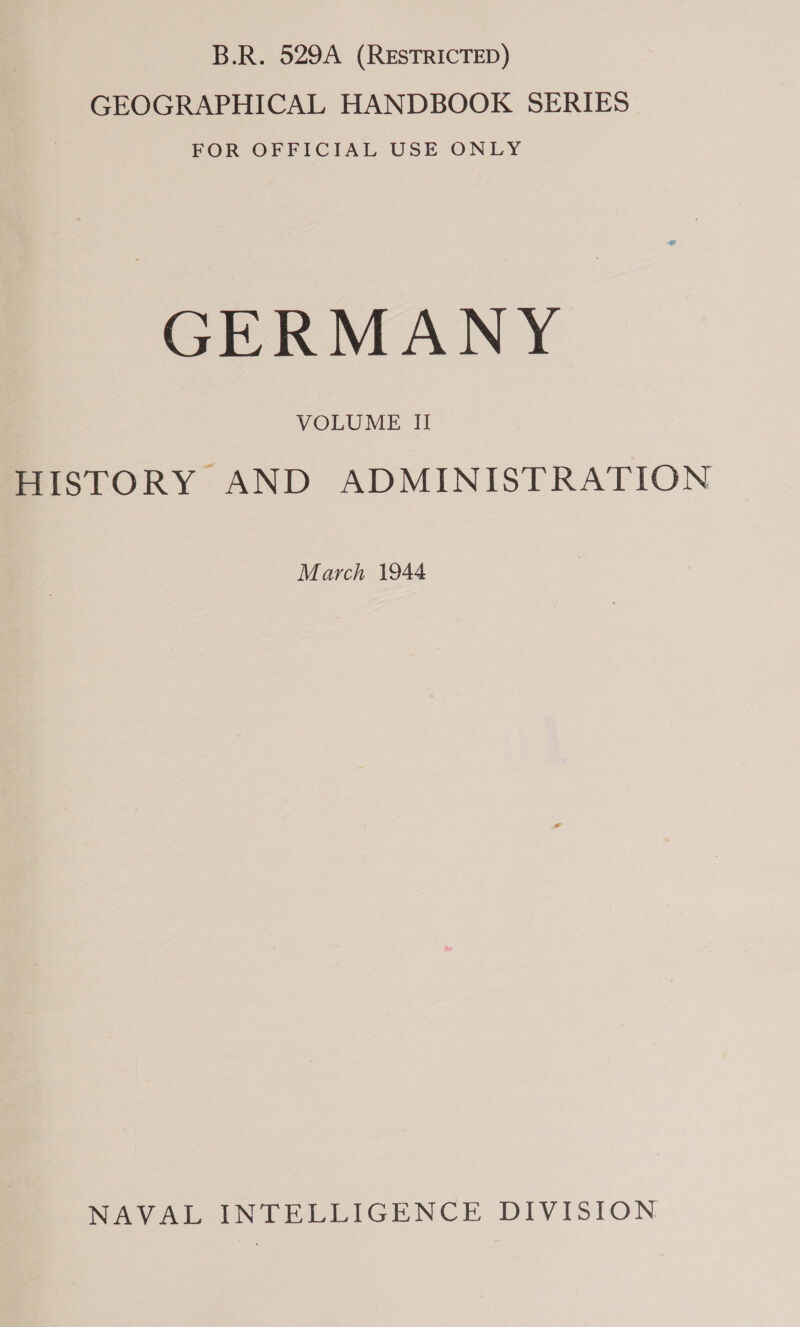 B.R. 529A (RESTRICTED) GEOGRAPHICAL HANDBOOK SERIES FOR OFFICIAL USE ONLY GERMANY VOLUME II HISTORY AND ADMINISTRATION March 1944 NAVAL INTELLIGENCE DIVISION