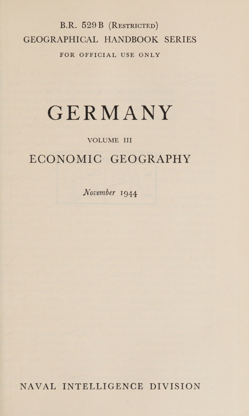 B.R. 529B (ReEstTRICTED) GEOGRAPHICAL HANDBOOK SERIES FOR OFFICIAL USE ONLY GERMANY VOLUME III ECONOMIG GEOGRAPHY November 1944 NAVAL INTELLIGENCE DIVISION