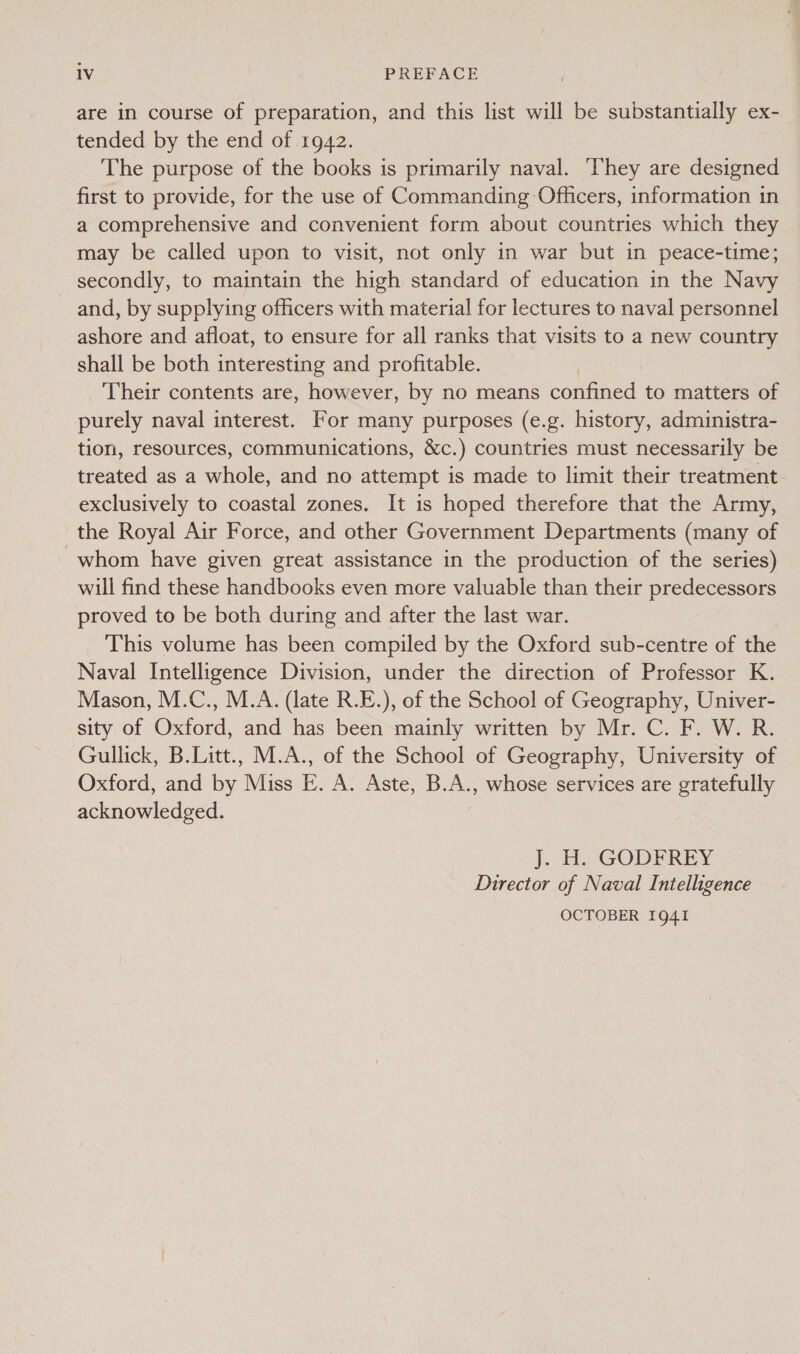 are in course of preparation, and this list will be substantially ex- tended by the end of 1942. The purpose of the books is primarily naval. ‘They are designed first to provide, for the use of Commanding Officers, information in a comprehensive and convenient form about countries which they may be called upon to visit, not only in war but in peace-time; secondly, to maintain the high standard of education in the Navy and, by supplying officers with material for lectures to naval personnel ashore and afloat, to ensure for all ranks that visits to a new country shall be both interesting and profitable. Their contents are, however, by no means confined to matters of purely naval interest. For many purposes (e.g. history, administra- tion, resources, communications, &amp;c.) countries must necessarily be treated as a whole, and no attempt is made to limit their treatment exclusively to coastal zones. It is hoped therefore that the Army, the Royal Air Force, and other Government Departments (many of -whom have given great assistance in the production of the series) will find these handbooks even more valuable than their predecessors proved to be both during and after the last war. This volume has been compiled by the Oxford sub-centre of the Naval Intelligence Division, under the direction of Professor K. Mason, M.C., M.A. (late R.E.), of the School of Geography, Univer- sity of Oxford, and has been mainly written by Mr. C. F. W. R. Gullick, B.Litt., M.A., of the School of Geography, University of Oxford, and by Miss E. A. Aste, B.A., whose services are gratefully acknowledged. J. HH GODEREY Director of Naval Intelligence OCTOBER 1941