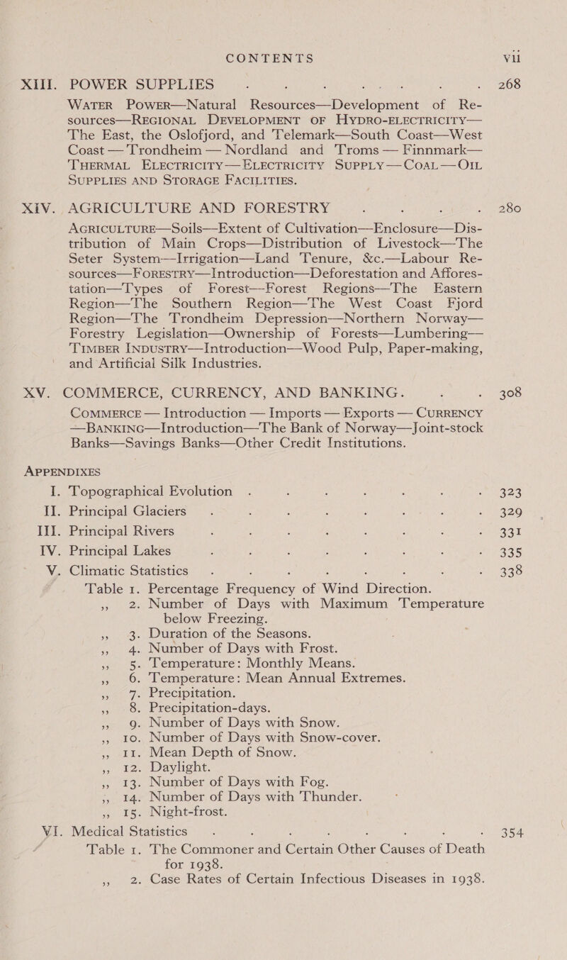 WaTER PowErR—Natural Resources—Development of Re- sources—REGIONAL DEVELOPMENT OF HYDRO-ELECTRICITY— The East, the Oslofjord, and Telemark—South Coast—West Coast — Trondheim — Nordland and ‘Troms — Finnmark— ‘THERMAL ELECTRICITY ELECTRICITY SUPPLY—CoaL— OIL SUPPLIES AND STORAGE FACILITIES. AGRICULTURE AND FORESTRY AGRICULTURE—Soils—Extent of Cultivation—Enclosure—Dis- tribution of Main Crops—Distribution of Livestock—The Seter System—lIrrigation—Land ‘Tenure, &amp;c.—Labour Re- sources—F oRESTRY—Introduction—Deforestation and Affores- tation—Types of Forest—-Forest Regions—The Eastern Region—The Southern Region—The West Coast Fjord Region—The Trondheim Depression—Northern Norway— Forestry Legislation—Ownership of Forests—Lumbering— ‘TIMBER INDUSTRY—Introduction—Wood Pulp, Paper-making, and Artificial Silk Industries. COMMERCE — Introduction — Imports — Exports —- CURRENCY —BANKING—Introduction—The Bank of Norway—Joint-stock Banks—Savings Banks—Other Credit Institutions. Table 1. Percentage Pie act of Wind Mirecton: » 2. Number of Days with Maximum ‘Temperature below Freezing. 3. Duration of the Seasons. 4. Number of Days with Frost. 5. Temperature: Monthly Means. » 6. Temperature: Mean Annual Extremes. 7. Precipitation. 8. Precipitation-days. » 9. Number of Days with Snow. ,, 10. Number of Days with Snow-cover. », 11. Mean Depth of Snow. sy) EaeDaylieht. ,, 13. Number of Days with Fog. ;, 14. Number of Days with Thunder. , 15. Night-frost. Table 1. The Conner and Coen Ok: Causes Me bee for 1938. ,, 2. Case Rates of Certain Infectious Diseases in 1938. 268 308 323 329 331 335 338 354