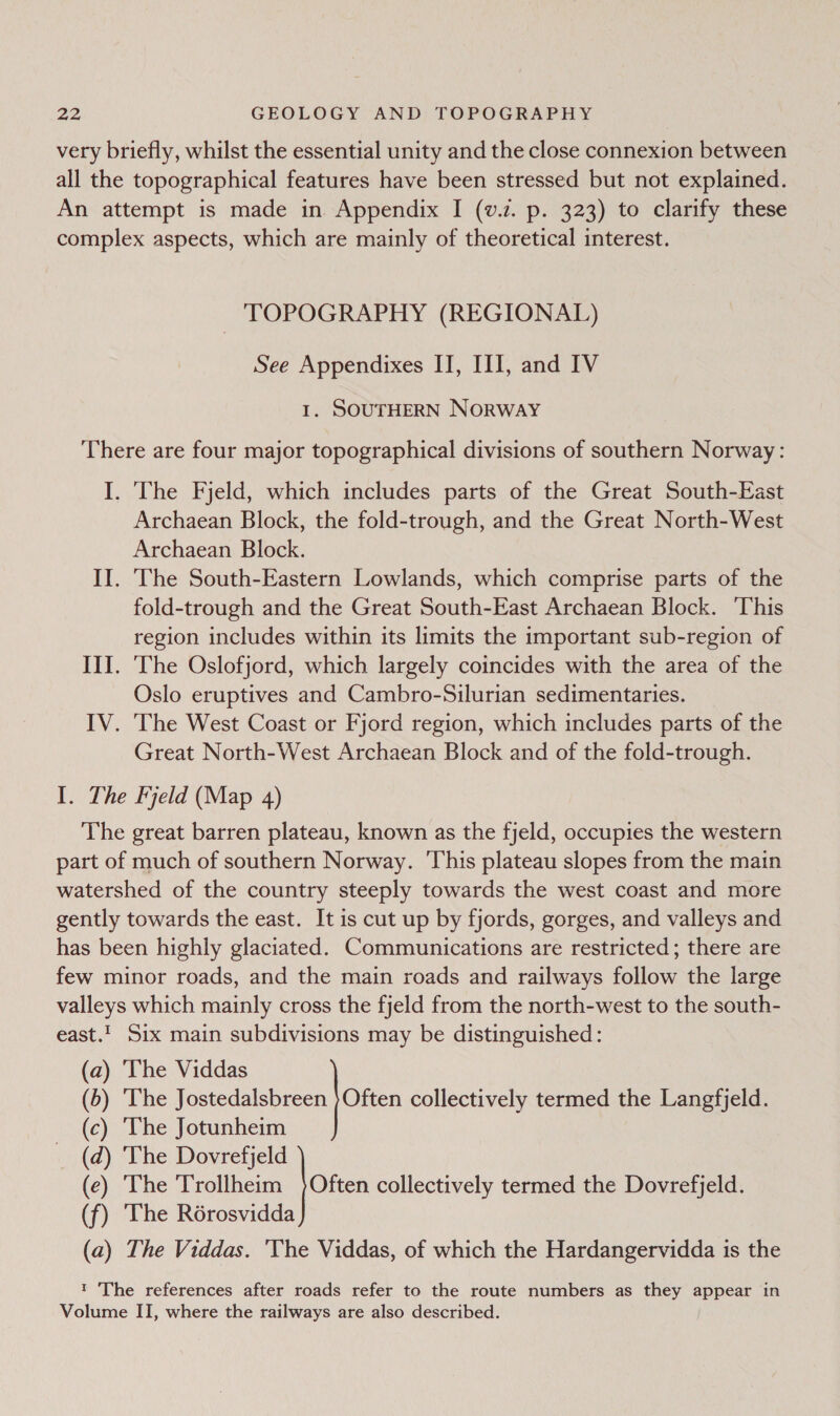 all the topographical features have been stressed but not explained. Hp _ TOPOGRAPHY (REGIONAL) See Appendixes II, III, and IV I. SOUTHERN NORWAY There are four major topographical divisions of southern Norway: I. The Fjeld, which includes parts of the Great South-East Archaean Block, the fold-trough, and the Great North-West Archaean Block. II. The South-Eastern Lowlands, which comprise parts of the fold-trough and the Great South-East Archaean Block. This region includes within its limits the important sub-region of III. The Oslofjord, which largely coincides with the area of the Oslo eruptives and Cambro-Silurian sedimentaries. IV. The West Coast or Fjord region, which includes parts of the Great North-West Archaean Block and of the fold-trough. The Fjeld (Map 4) The great barren plateau, known as the fjeld, occupies the western (a) ‘The Viddas (5) ‘The jttairen} Oe collectively termed the Langfjeld. (c) The Jotunheim (d) ‘The Dovrefjeld (e) The Trollheim joe collectively termed the Dovrefjeld. (f) ‘The Rorosvidda (a) The Viddas. 'The Viddas, of which the Hardangervidda is the 1 The references after roads refer to the route numbers as they appear in