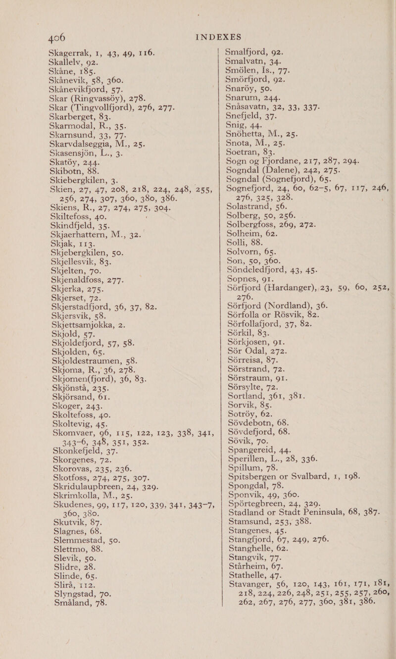 Skagerrak, 1, 43, 49, 116. Skallelv, 92. Skane, 185. Skanevik, 58, 360. Skanevikfjord, 57. Skar (Ringvass6y), 278. Skar (Tingvollfjord), 276, 277. Skarberget, 83. Skarmodal, R., 35. Skarnsund, 33, 77. Skarvdalseggia, M., 25. Skasensjén, L., 3. Skatoy, 244. Skibotn, 88. Skiebergkilen, ce Skien, 27, 4'7, 208, 218, 224, 248, 255, 256, 274, 307, 360, 380, 386. Skiens, R., 27, 274, 275» 304. Skiltefoss, per Skindfjeld, 35. Skjaerhattern, M., 32. Skjak, 113. Skjebergkilen, 50. Skjellesvik, 83. Skjelten, 70. Skjenaldfoss, 277. Skjerka, 275. Skjerset, 72. Skjerstadfjord, 36, 37, 82. Skjersvik, 58. Skjettsamjokka, 2. Skjold, 57. Skjoldefjord, 57, 58. Skjolden, 65. Skjoldestraumen, 58. Skjoma, R.,' 36, 278. Skjomen(fjord), 36, 83. Skjonsta, 235. Skjorsand, 61. Skoger, 243. Skoltefoss, 40. Skoltevig, 45. Skomvaer, 06, 115, 122, 123, 343-6, 348, 351, 352. Skonkefjeld, 37. Skorgenes, 72. Skorovas, 235, 236. Skotfoss, 274, 275, 307. Skridulaupbreen, 24, 329. Skrimkolla, M., 25. Skudenes, 99, 117, 120, 339, 341, 343-7, 360, 380. Skutvik, 87. Slagnes, 68. Slemmestad, 50. Slettmo, 88. Slevik, 50. Slidre, 28. Slinde, 65. Slira, 112. Slyngstad, 70. Smaland, 78. 330, 341, Smalfjord, 92. Smalvatn, 34. Smolen, Is., 77. Smorfjord, 92. Snar6y, 50. Snarum, 244. Snasavatn, 32, 33, 337- Snefjeld, 37. Snig, 44. Snohetta, M., 25. Snota, M., Pe Soetran, 83. Sogn og Fjordane, 217, 287, 294. Sogndal (Dalene), 242, 275. Sogndal (Sognefjord), 65. Sognefjord, 24, 60, 62-5, 67, 117, a 270, 325, 220. Solastrand, 56. Solberg, 50, 256. Solbergfoss, 269, 272. Solheim, 62. Solli, 88. Solvorn, 65. Son, 50, 360. Sdndeledfjord, 43, 45. Sopnes, gI. Sorfjord (Hardanger), 23, 59, 60, 252, 270. Sérfjord (Nordland), 36. Soérfolla or Résvik, 82. Soérfollafjord, 37, 82. Sérkil, 83. Sorkjosen, 91. por Odal: 272. Sorreisa, 87. Sérstrand, 72. Sérstraum, QI. Sérsylte, 72. Sortland, 361, 381. Sorvik, 85. Sotroy, 62. Sévdebotn, 68. Sévdefjord, 68. Sovik, 70. Spangereid, 44. Sperillen, L., 28, 336. Spillum, 78. Spitsbergen or Svalbard, 1, 198. Spongdal, 78. Sponvik, 49, 360. Sportegbreen, 24, 329. Stadland or Stadt Peninsula, 68, 387. Stamsund, 253, 388. Stangenes, 45. Stangfjord, 67, 249, 276. Stanghelle, 62 Stangvik, 77. Starheim, 67. Stathelle, 47. Stavanger, 56, 120, 143, 161, 171, 2O™ 218, 224, 226, 248, 251, 255, 257, 260, 262, 267, 276, 277, 360, 381, 386.