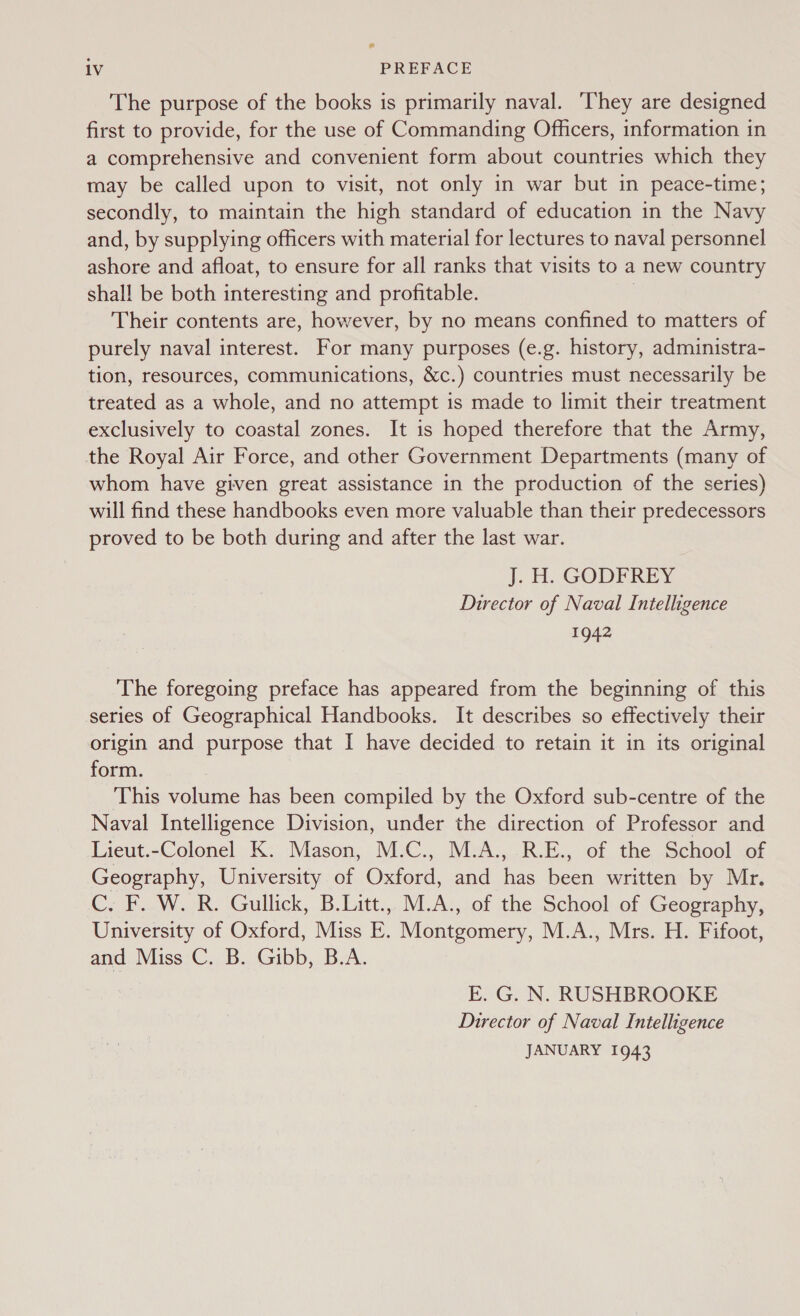 The purpose of the books is primarily naval. ‘They are designed first to provide, for the use of Commanding Offers, information in a comprehensive and convenient form about countries which they may be called upon to visit, not only in war but in peace-time; secondly, to maintain the high standard of education in the Navy and, by supplying officers with material for lectures to naval personnel ashore and afloat, to ensure for all ranks that visits to a new country shall be both interesting and profitable. | Their contents are, however, by no means confined to matters of purely naval interest. For many purposes (e.g. history, administra- tion, resources, communications, &amp;c.) countries must necessarily be treated as a whole, and no attempt is made to limit their treatment exclusively to coastal zones. It is hoped therefore that the Army, the Royal Air Force, and other Government Departments (many of whom have given great assistance in the production of the series) will find these handbooks even more valuable than their predecessors proved to be both during and after the last war. J. FL GODEREY Director of Naval Intelligence 1942 The foregoing preface has appeared from the beginning of this series of Geographical Handbooks. It describes so effectively their origin and purpose that I have decided to retain it in its original form. This volume has been compiled by the Oxford sub-centre of the Naval Intelligence Division, under the direction of Professor and Lieut.-Colonel K. Mason, M.C., M.A., R.E., of the School of Geography, University of Oxford, and has been written by Mr. CyB. WOR. Gullick, B.Latt.,. M.A:,,0f the School: of Geography, University of Oxford, Miss E. Montgomery, M.A., Mrs. H. Fifoot, and Miss C. B. Gibb, B.A. E. G. N. RUSHBROOKE Director of Naval Intelligence JANUARY 1943