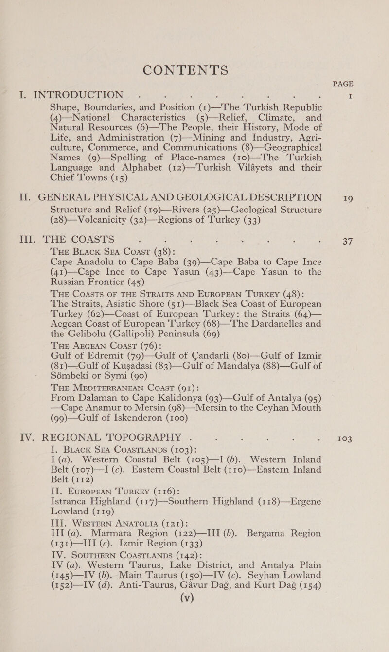 CONTENTS PAGE I INFRODUCTION &gt;». ‘ I Shape, Boundaries, and Position (1)—The Turkish Republic (4)—National Characteristics (5)—Relief, Climate, and Natural Resources (6)—The People, their History, Mode of Life, and Administration (7)—Mining and Industry, Agri- culture, Commerce, and Communications (8)—Geographical Names (9)—Spelling of Place-names (10)—The ‘Turkish Language and Alphabet (12)—Turkish Vilayets and their Chief Towns (15) Il. GENERAL PHYSICAL AND GEOLOGICAL DESCRIPTION 19 Structure and Relief (19)—Rivers (25)—-Geological Structure (28)—Volcanicity (32)—Regions of Turkey (33) ME EIEYOe Oe hoch colts Miia bat tog CUT wae dn Te NG beh i THE BLAcK SEA Coast (38): Cape Anadolu to Cape Baba (39)—Cape Baba to Cape Ince (41)—Cape Ince to Cape Yasun (43)—Cape Yasun to the Russian Frontier (45) THE COASTS OF THE STRAITS AND EUROPEAN TURKEY (48): The Straits, Asiatic Shore (51)—Black Sea Coast of European Turkey (62)—Coast of European ‘Turkey: the Straits (64)— Aegean Coast of European Turkey (68)—The Dardanelles and the Gelibolu (Gallipoli) Peninsula (69) THE AEGEAN Coast (76): Gulf of Edremit (79)—Gulf of Candarli (80)—Gulf of Izmir (81)—-Gulf of Kusadasi (83)—Gulf of Mandalya (88)—Gulf of Sémbeki or Symi (90) THE MEDITERRANEAN COAST (91): From Dalaman to Cape Kalidonya (93)—Gulf of Antalya (95) —Cape Anamur to Mersin (98)—Mersin to the Ceyhan Mouth (99)—Gulf of Iskenderon (100) IV. REGIONAL 'TOPOGRAPHY . ‘ ; 3 : cnt) pkOs I. BLack SEA COASTLANDS (103): I (a). Western Coastal Belt (105)—I (6). Western Inland Belt (107)—I (c). Eastern Coastal Belt (110)—Eastern Inland Belt (112) II. EuRopEAN TURKEY (116): Istranca Highland (117)—Southern Highland (118)—Ergene Lowland (119) IlI. WESTERN ANATOLIA (121): III (a). Marmara Region (122)—III (6). Bergama Region (131)—III (c). Izmir Region (133) IV. SOUTHERN COASTLANDS (142): IV (a). Western Taurus, Lake District, and Antalya Plain (145)—IV (6). Main Taurus (150)—IV (c). Seyhan Lowland (152)—IV (d). Anti-Taurus, Gavur Dag, and Kurt Dag (154)