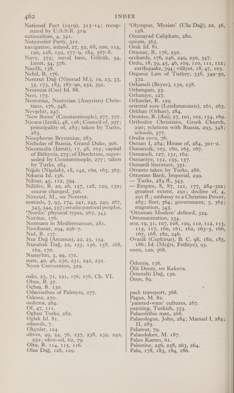 462 National Pact (1919), 313-14; recog- nized by U.S.S.R. 319. nationalism, 4, 341. Nationalist Party, 311. navigation, inland, 27, 52, 68,100, 114, 120, 128, 150, 177-0, 184, 367-8. Navy, 375; naval base, Golctik, 54, Izmit, 54,>3°76. Nazilli, 138. Nehil, R. 176. Nemrut Dag (Nimrud M.), 19, 23, 33, 35, 173, 183, 187-90, 252, 392. Neranzia (Cos) Id. 88. Nerr\17 5: Nestorius, Nestorian (Assyrian) Chris- tians, 176, 348. Nevsehir, 247. ‘New Rome’ (Constantinople), 277, 397. Nicaea (Iznik), 48, 126; Council of, 397; principality of, 283; taken by ‘Turks, 28, Nicephorus Bryennius, 283. Nicholas of Russia, Grand Duke, 306. Nicomedia (Izmit), 17, 48, 105; capital of Bithynia, 275; of Diocletian, super- seded by Constantinople, 277; taken by Turks, 284. Nigde (Nigdah), 18, 142, 160, 163, 365. Nikaria Id. 136. Niksar, 45, I12, 394. Niluter, KR.20,,/26,0 129; 428;.426, 170% course changed, 396. Nimrud, M., see Nemrut. 343, 344, 357; see also pastoral peoples. ‘Nordic’ physical types, 267, 343. Norduz, 176. Normans in Mediterranean, 281. Novibazar, 294, 296-7. Nur, Re ee Nur Dag (Amanus), 22, 25, 154. WNuruhak Dag. 22,155, 156, 258, 068, 169, 170. Nusaybin, 3, 99, 171. Hts, 40,46, 220/235; 242. 262. Nyon Convention, 329. Oaks, 23, 91; Tow F70,-179.Ch. Vi Obus,. Ba 87.00. Ocbas, R. 130. Odaenathus of Palmyra, 277. Odessa, 270. oedema, 264. OF 47, LEE. Oghuz Turks, 282. Oglak Id. 81. oilseeds, 7. Okcular, 124. olives, 49, 54, 76, 237, 238, 239, 240, 252; olive-oil, 62, 79. Olta, R. £14,°7 rspore6, Olus Dag, 128, 129. 128. Ommayad Caliphate, 280. opium, 363. Orak Id. 81. Oramar, R. 176, 250. orchards, 176, 246, 249, 250, 347. Ordu, 18, 39, 45, 46, 109, 110, 111, 17a earthquake, 394; vilayet, 18, 47, 103. Organic Law of Turkey, 338, 349-50, 3712. Orhaneli (Beyce), 130, 238. Orhangazi, 55. Orhaniye, 127. Orhanlar, R. 129. oriental sore (Leishmaniasis), 261, 265. Orkhan (Orhan), 284. Orontes, R. (Asi), 27, 101, 102, 154, 169. Orthodox Christians, Greek Church, 290; relations with Russia, 293, 348; schools, 377. Oruba cove, 76. Osman I, 284; House of, 284, 301-2. Osmancik, 103, 160, 165, 167. Osmaneli, 127, 131, 162; Osmaniy-6;-152, 155, 557: Osmanli literature, 351. Otranto taken by Turks, 286. Ottoman Bank, Imperial, 299. — Turks, 284'ff., 343. — Empire, 8, 87, 121, 177, 284-362; greatest extent, 291; decline of, 4, 291 ff.; embassy to a Christian Power, migration, 343. ‘Ottoman Moslem’ defined, 324. Ottomanization, 334. 0UGQ, 19, 31, 107, 108, 100; T1O, TTS, Dias 115, 117, 160, 161; 162;~163-5, 16@ 167, 168, 182, 246. Ovacik (Cephirus), B. C. 98, 180, 185, 186; Id. (Megri, Fethiye), 93. oxen, 120, 368. Odemis, £36: Olii Deniz, see Kekova. Omeralti Dag, 130. Oren, 89. pack transport, 368. Pagus, M. 82. ‘painted-ware’ cultures, 267. painting, Turkish, 353. Palaeolithic man, 266. IT, 285. Palamut, 79. Palandoken, M. 187. Paleo Kastro, 61. Palestine, 256, 258, 263, 264. Palu, 178, 183, 184, 186.