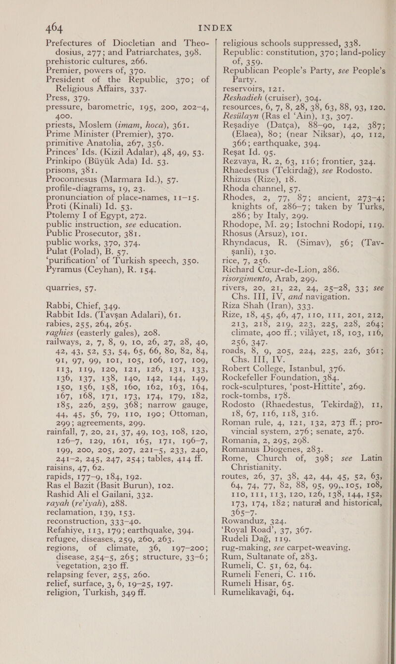 Prefectures of Diocletian and Theo- dosius, 277; and Patriarchates, 398. prehistoric cultures, 266. Premier, powers of, 370. President of the Republic, Religious Affairs, 337. Press, 379. pressure, barometric, 195, 200, 202-4, 400. priests, Moslem (zmam, hoca), 361. Prime Minister (Premier), 370. primitive Anatolia, 267, 356. Princes’ Ids. (Kizil Adalar), 48, 49, 53. Prinkipo (Biiyiik Ada) Id. 53. prisons, 381. Proconnesus (Marmara Id.), 57. profile-diagrams, 19, 23. pronunciation of place-names, II-I5. Proti (Kinali) Id. 53. Ptolemy I of Egypt, 272. public instruction, see education. Public Prosecutor, 381. public works, 370, 374. Pulat (Polad), B. 57. ‘purification’ of Turkish speech, 350. Pyramus (Ceyhan), R. 154. 870+. Of quatries, 57. Rabbi, Chief, 349. Rabbit Ids. (Tavsan Adalari), 61. rabies, 255, 264, 265. raghies (easterly gales), 208. railways, 2, 7, 8, 9, 10, 26, 27, 28, 40, 42, 43, 52, 53, 54, 65, 66, 80, 82, 84, 91, 97,.99, 101, 105, 1060, 107, LO9) £12, TTO £20, 427... 120, 13d, BSS; 1307 °137,.°938,, 140,0342, 0445-140, 150, 156; 158, 260, 162, , 163, 164, 167, 168, 171, 173, §745. £79, 182; 185, 226, 259, 368; narrow gauge, 44, 45, 56, 79, 110, 190; Ottoman, 299; agreements, 299. faintall, 7,20; 24, 37, 40;103, 108, 120, 126-7,. 120,;. 161, 165), 177; | 196-7; 199, 200, 205, 207, 221-5, 233, 240, 241-2, 245, 247, 254; tables, 414 ff. raisins, 47, 62. rapids, 177-9, 184, 192. Ras el Bazit (Basit Burun), 102. Rashid Ali el Gailani, 332. rayah (re iyah), 288. reclamation, 139, 153. reconstruction, 333-40. Refahiye, 113, 179; earthquake, 394. refugee, diseases, 259, 260, 263. regions, of climate, 36, 197-200; disease, 254—5, 205; structure, 33-0; vegetation, 230 ff. relapsing fever, 255, 260. relief, surface, 3, 6, 19-25, 197. religion, Turkish, 349 ff. religious schools suppressed, 338. Republic: constitution, 370; land-policy — of, 359. Republican People’s Party, see People’s Party. reservoirs, I21. Reshadteh (cruiser), 304. resources, 6, 7, 8, 28, 38; 63; 88, 93, Ize Resiilayn (Ras el ‘Ain), 13, 307. Resadiye (Datca), 88-90, 142, 387; (Elaea), 80; (near Niksar), 40, 112, 366; earthquake, 394. Resat Id. 95. Rezvaya, R. 2, 63, 116; frontier, 324. Rhaedestus (Tekirdag), see Rodosto. Rhizus (Rize), 18. Rhoda channel, 57. Rhodes, 2, 77, 87; ancient, 273-4; knights of, 286-7; taken by ‘Turks, 286; by Italy, 299. Rhodope, M. 29; Istochni Rodopi, 119. Rhosus (Arsuz), rot. Rhyndacus, R. (Simay), sanli), 130. fice,/7. 256. Richard Cceur-de-Lion, 286. risorgimento, Arab, 299. rivers, 20, 21, 22, 24, 25-28) (3350 aem Chs. III, IV, and navigation. Riza Shah (Iran), 333. Rize, 18, 45; 46, 47, 110, F11, 201, 25am 213, 218, 219, 223, 225,9226,J20em climate, 400 ff.; vilayet, 18, 103, 116, 256, 347. roads,. 8, 0, 205, 224, 225, 220, 4am Chs. TE TV. Robert College, Istanbul, 376. Rockefeller Foundation, 384. rock-sculptures, ‘post-Hittite’, 269. rock-tombs, 178. Rodosto (Rhaedestus, Tekirdag), 11, £8, 675, 110;.4 18,0320: Roman rule, 4, 121,132, 273 f.; pres vincial system, 276; senate, 276. Romania, 2, 295, 298. Romanus Diogenes, 283. Rome, Church of, 398; Christianity. routes, 26, 37, 38, 42, 44, 45, 52, 63} 64, 74, 77, 82, 88, 95, 99,,105, 108, I1O, ILI, 113, 120, 126, 138144, 15a 173, 174, 182; natural and historical, 305-7. Rowanduz, 324. ‘Royal Road’, 37, 367. Rudeli Dag, 119. rug-making, see carpet-weaving. Rum, Sultanate of, 283. Rumeli, C. 51,62;/64: Rumeli Feneri, C. 116. Rumeli Hisar, 65. Rumelikavagi, 64. 563 (Uava see Latin